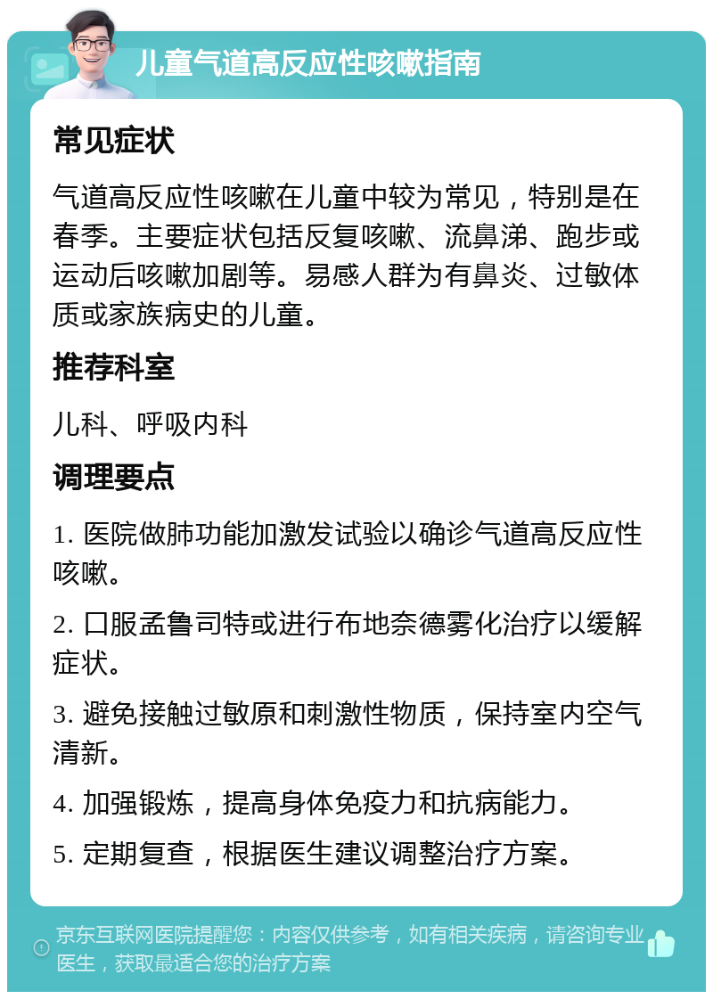 儿童气道高反应性咳嗽指南 常见症状 气道高反应性咳嗽在儿童中较为常见，特别是在春季。主要症状包括反复咳嗽、流鼻涕、跑步或运动后咳嗽加剧等。易感人群为有鼻炎、过敏体质或家族病史的儿童。 推荐科室 儿科、呼吸内科 调理要点 1. 医院做肺功能加激发试验以确诊气道高反应性咳嗽。 2. 口服孟鲁司特或进行布地奈德雾化治疗以缓解症状。 3. 避免接触过敏原和刺激性物质，保持室内空气清新。 4. 加强锻炼，提高身体免疫力和抗病能力。 5. 定期复查，根据医生建议调整治疗方案。