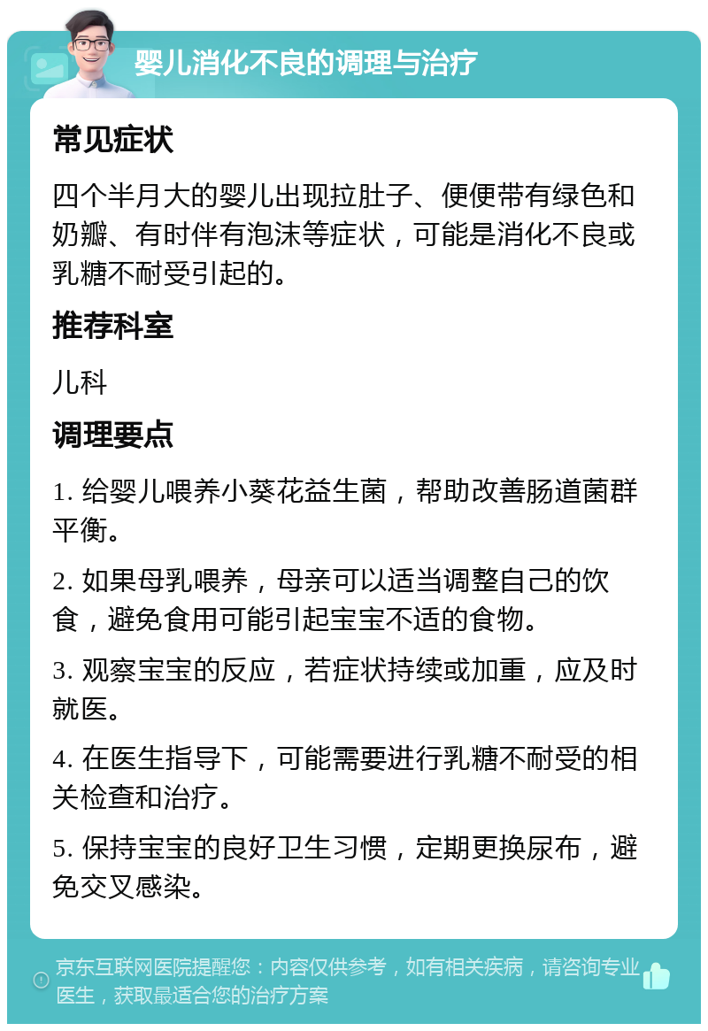 婴儿消化不良的调理与治疗 常见症状 四个半月大的婴儿出现拉肚子、便便带有绿色和奶瓣、有时伴有泡沫等症状，可能是消化不良或乳糖不耐受引起的。 推荐科室 儿科 调理要点 1. 给婴儿喂养小葵花益生菌，帮助改善肠道菌群平衡。 2. 如果母乳喂养，母亲可以适当调整自己的饮食，避免食用可能引起宝宝不适的食物。 3. 观察宝宝的反应，若症状持续或加重，应及时就医。 4. 在医生指导下，可能需要进行乳糖不耐受的相关检查和治疗。 5. 保持宝宝的良好卫生习惯，定期更换尿布，避免交叉感染。