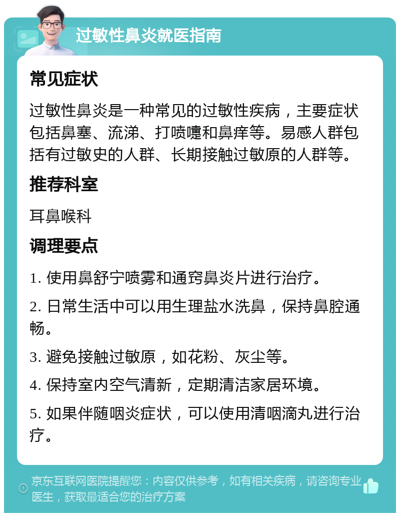 过敏性鼻炎就医指南 常见症状 过敏性鼻炎是一种常见的过敏性疾病，主要症状包括鼻塞、流涕、打喷嚏和鼻痒等。易感人群包括有过敏史的人群、长期接触过敏原的人群等。 推荐科室 耳鼻喉科 调理要点 1. 使用鼻舒宁喷雾和通窍鼻炎片进行治疗。 2. 日常生活中可以用生理盐水洗鼻，保持鼻腔通畅。 3. 避免接触过敏原，如花粉、灰尘等。 4. 保持室内空气清新，定期清洁家居环境。 5. 如果伴随咽炎症状，可以使用清咽滴丸进行治疗。