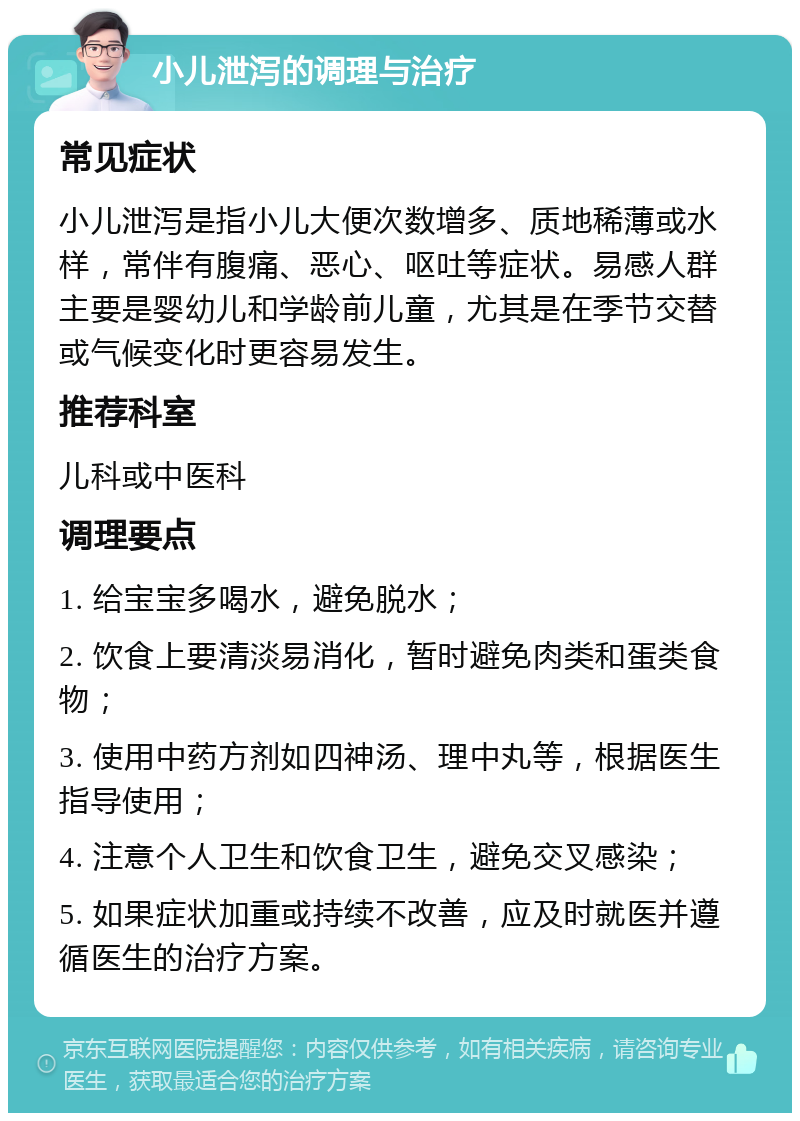 小儿泄泻的调理与治疗 常见症状 小儿泄泻是指小儿大便次数增多、质地稀薄或水样，常伴有腹痛、恶心、呕吐等症状。易感人群主要是婴幼儿和学龄前儿童，尤其是在季节交替或气候变化时更容易发生。 推荐科室 儿科或中医科 调理要点 1. 给宝宝多喝水，避免脱水； 2. 饮食上要清淡易消化，暂时避免肉类和蛋类食物； 3. 使用中药方剂如四神汤、理中丸等，根据医生指导使用； 4. 注意个人卫生和饮食卫生，避免交叉感染； 5. 如果症状加重或持续不改善，应及时就医并遵循医生的治疗方案。