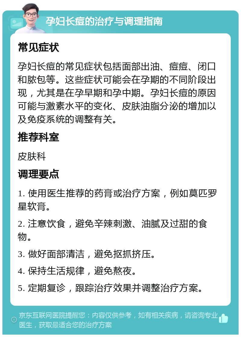 孕妇长痘的治疗与调理指南 常见症状 孕妇长痘的常见症状包括面部出油、痘痘、闭口和脓包等。这些症状可能会在孕期的不同阶段出现，尤其是在孕早期和孕中期。孕妇长痘的原因可能与激素水平的变化、皮肤油脂分泌的增加以及免疫系统的调整有关。 推荐科室 皮肤科 调理要点 1. 使用医生推荐的药膏或治疗方案，例如莫匹罗星软膏。 2. 注意饮食，避免辛辣刺激、油腻及过甜的食物。 3. 做好面部清洁，避免抠抓挤压。 4. 保持生活规律，避免熬夜。 5. 定期复诊，跟踪治疗效果并调整治疗方案。