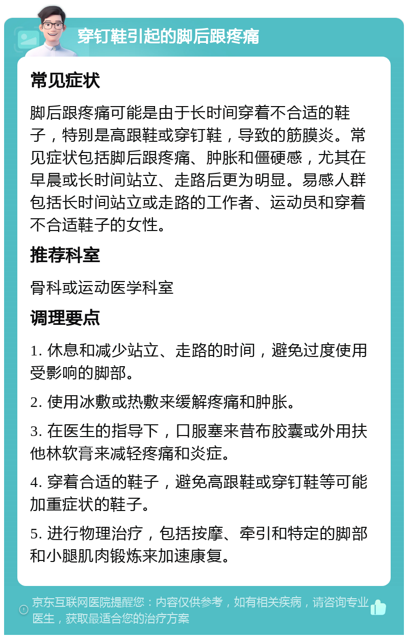 穿钉鞋引起的脚后跟疼痛 常见症状 脚后跟疼痛可能是由于长时间穿着不合适的鞋子，特别是高跟鞋或穿钉鞋，导致的筋膜炎。常见症状包括脚后跟疼痛、肿胀和僵硬感，尤其在早晨或长时间站立、走路后更为明显。易感人群包括长时间站立或走路的工作者、运动员和穿着不合适鞋子的女性。 推荐科室 骨科或运动医学科室 调理要点 1. 休息和减少站立、走路的时间，避免过度使用受影响的脚部。 2. 使用冰敷或热敷来缓解疼痛和肿胀。 3. 在医生的指导下，口服塞来昔布胶囊或外用扶他林软膏来减轻疼痛和炎症。 4. 穿着合适的鞋子，避免高跟鞋或穿钉鞋等可能加重症状的鞋子。 5. 进行物理治疗，包括按摩、牵引和特定的脚部和小腿肌肉锻炼来加速康复。