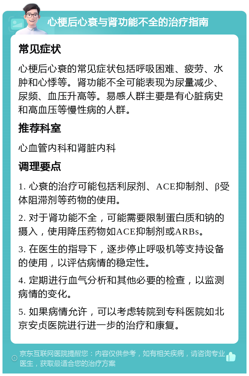 心梗后心衰与肾功能不全的治疗指南 常见症状 心梗后心衰的常见症状包括呼吸困难、疲劳、水肿和心悸等。肾功能不全可能表现为尿量减少、尿频、血压升高等。易感人群主要是有心脏病史和高血压等慢性病的人群。 推荐科室 心血管内科和肾脏内科 调理要点 1. 心衰的治疗可能包括利尿剂、ACE抑制剂、β受体阻滞剂等药物的使用。 2. 对于肾功能不全，可能需要限制蛋白质和钠的摄入，使用降压药物如ACE抑制剂或ARBs。 3. 在医生的指导下，逐步停止呼吸机等支持设备的使用，以评估病情的稳定性。 4. 定期进行血气分析和其他必要的检查，以监测病情的变化。 5. 如果病情允许，可以考虑转院到专科医院如北京安贞医院进行进一步的治疗和康复。