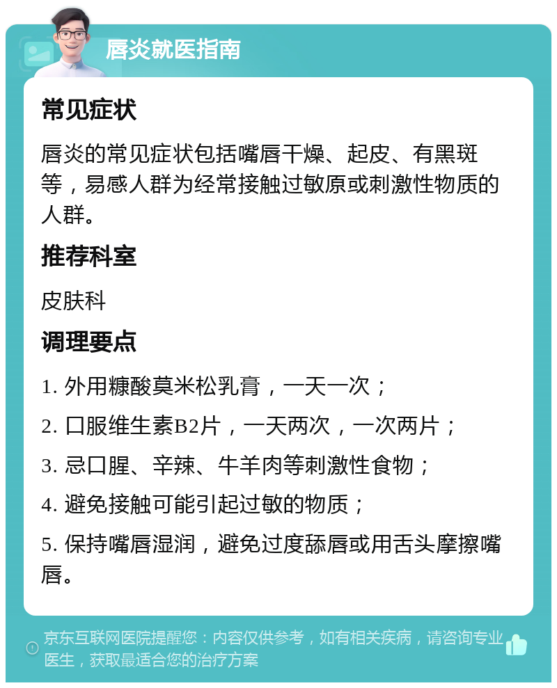 唇炎就医指南 常见症状 唇炎的常见症状包括嘴唇干燥、起皮、有黑斑等，易感人群为经常接触过敏原或刺激性物质的人群。 推荐科室 皮肤科 调理要点 1. 外用糠酸莫米松乳膏，一天一次； 2. 口服维生素B2片，一天两次，一次两片； 3. 忌口腥、辛辣、牛羊肉等刺激性食物； 4. 避免接触可能引起过敏的物质； 5. 保持嘴唇湿润，避免过度舔唇或用舌头摩擦嘴唇。