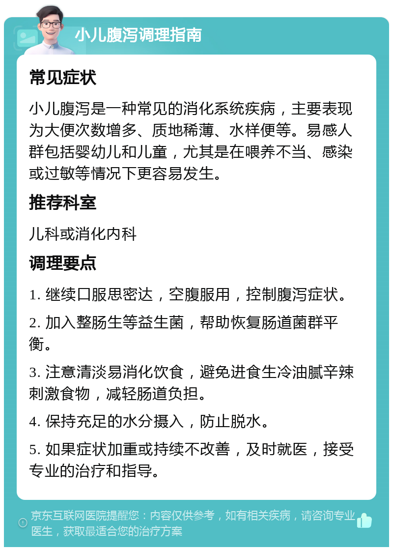 小儿腹泻调理指南 常见症状 小儿腹泻是一种常见的消化系统疾病，主要表现为大便次数增多、质地稀薄、水样便等。易感人群包括婴幼儿和儿童，尤其是在喂养不当、感染或过敏等情况下更容易发生。 推荐科室 儿科或消化内科 调理要点 1. 继续口服思密达，空腹服用，控制腹泻症状。 2. 加入整肠生等益生菌，帮助恢复肠道菌群平衡。 3. 注意清淡易消化饮食，避免进食生冷油腻辛辣刺激食物，减轻肠道负担。 4. 保持充足的水分摄入，防止脱水。 5. 如果症状加重或持续不改善，及时就医，接受专业的治疗和指导。