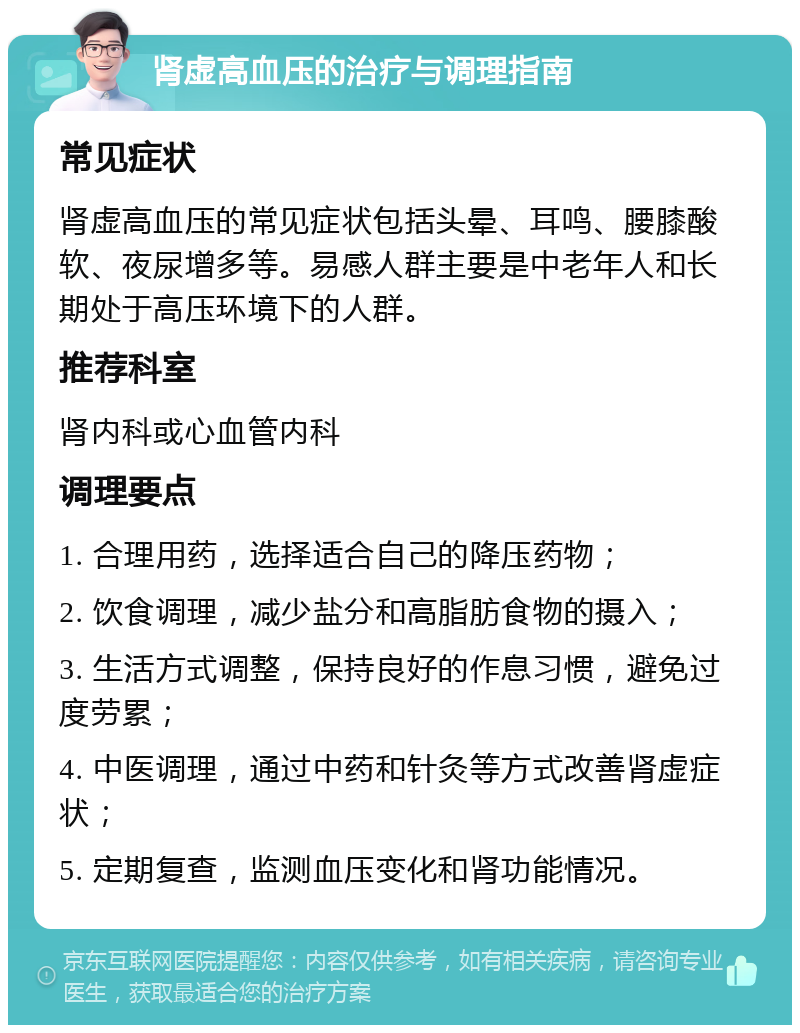 肾虚高血压的治疗与调理指南 常见症状 肾虚高血压的常见症状包括头晕、耳鸣、腰膝酸软、夜尿增多等。易感人群主要是中老年人和长期处于高压环境下的人群。 推荐科室 肾内科或心血管内科 调理要点 1. 合理用药，选择适合自己的降压药物； 2. 饮食调理，减少盐分和高脂肪食物的摄入； 3. 生活方式调整，保持良好的作息习惯，避免过度劳累； 4. 中医调理，通过中药和针灸等方式改善肾虚症状； 5. 定期复查，监测血压变化和肾功能情况。