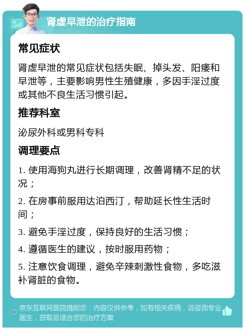 肾虚早泄的治疗指南 常见症状 肾虚早泄的常见症状包括失眠、掉头发、阳痿和早泄等，主要影响男性生殖健康，多因手淫过度或其他不良生活习惯引起。 推荐科室 泌尿外科或男科专科 调理要点 1. 使用海狗丸进行长期调理，改善肾精不足的状况； 2. 在房事前服用达泊西汀，帮助延长性生活时间； 3. 避免手淫过度，保持良好的生活习惯； 4. 遵循医生的建议，按时服用药物； 5. 注意饮食调理，避免辛辣刺激性食物，多吃滋补肾脏的食物。