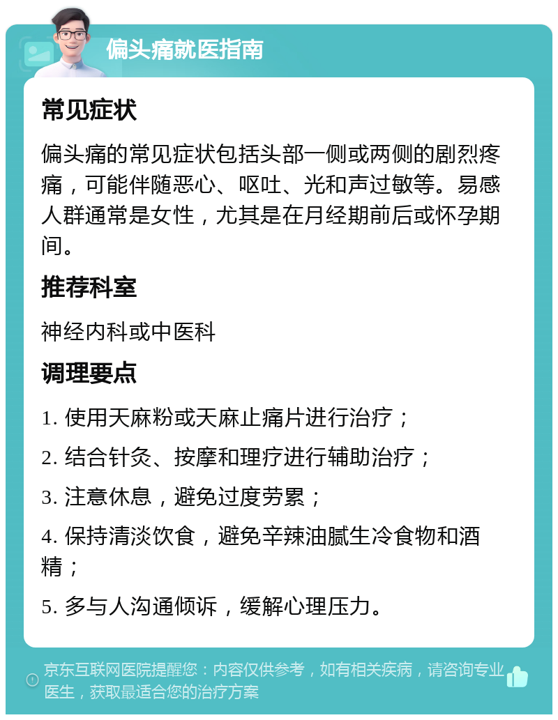 偏头痛就医指南 常见症状 偏头痛的常见症状包括头部一侧或两侧的剧烈疼痛，可能伴随恶心、呕吐、光和声过敏等。易感人群通常是女性，尤其是在月经期前后或怀孕期间。 推荐科室 神经内科或中医科 调理要点 1. 使用天麻粉或天麻止痛片进行治疗； 2. 结合针灸、按摩和理疗进行辅助治疗； 3. 注意休息，避免过度劳累； 4. 保持清淡饮食，避免辛辣油腻生冷食物和酒精； 5. 多与人沟通倾诉，缓解心理压力。