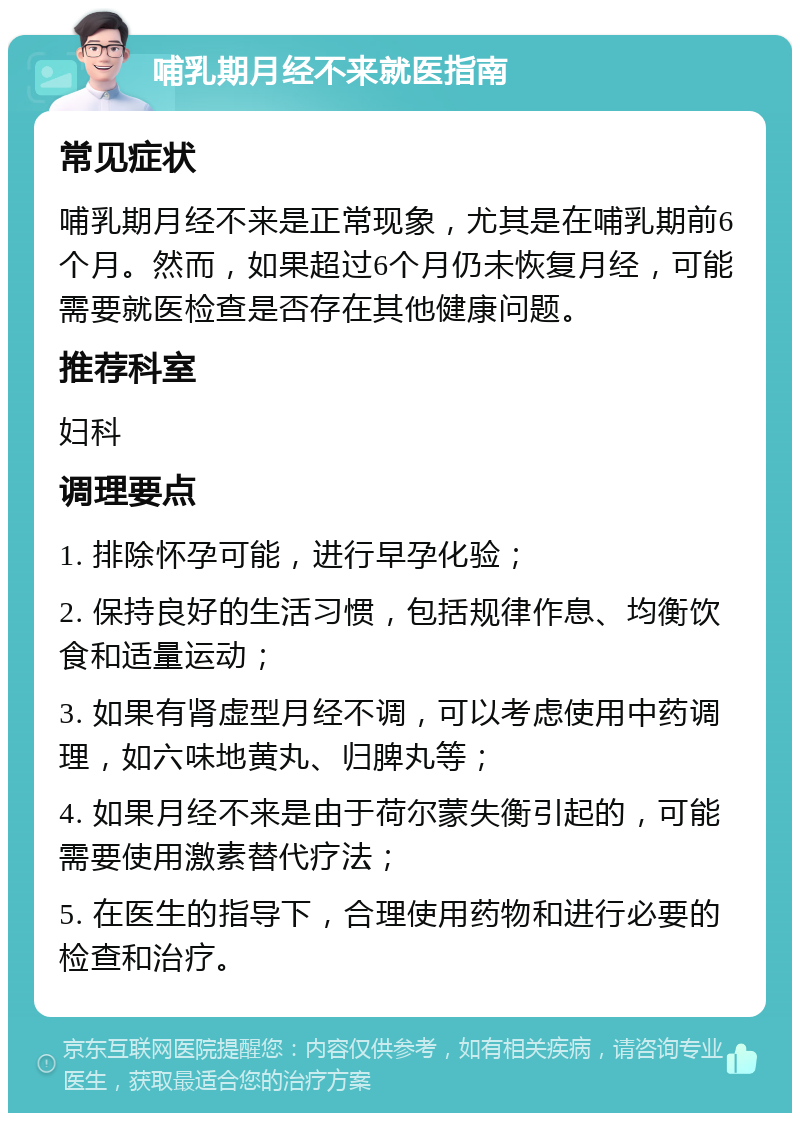 哺乳期月经不来就医指南 常见症状 哺乳期月经不来是正常现象，尤其是在哺乳期前6个月。然而，如果超过6个月仍未恢复月经，可能需要就医检查是否存在其他健康问题。 推荐科室 妇科 调理要点 1. 排除怀孕可能，进行早孕化验； 2. 保持良好的生活习惯，包括规律作息、均衡饮食和适量运动； 3. 如果有肾虚型月经不调，可以考虑使用中药调理，如六味地黄丸、归脾丸等； 4. 如果月经不来是由于荷尔蒙失衡引起的，可能需要使用激素替代疗法； 5. 在医生的指导下，合理使用药物和进行必要的检查和治疗。