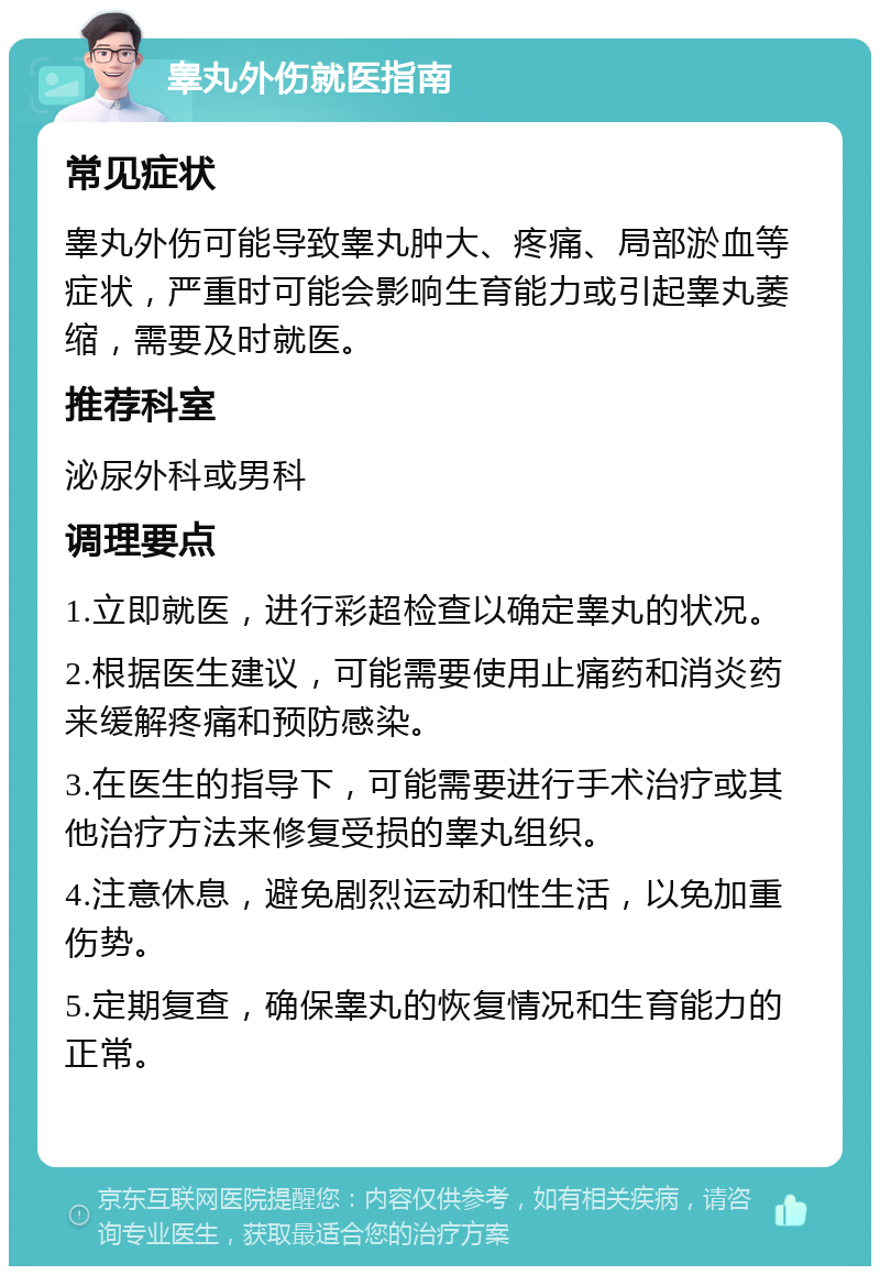 睾丸外伤就医指南 常见症状 睾丸外伤可能导致睾丸肿大、疼痛、局部淤血等症状，严重时可能会影响生育能力或引起睾丸萎缩，需要及时就医。 推荐科室 泌尿外科或男科 调理要点 1.立即就医，进行彩超检查以确定睾丸的状况。 2.根据医生建议，可能需要使用止痛药和消炎药来缓解疼痛和预防感染。 3.在医生的指导下，可能需要进行手术治疗或其他治疗方法来修复受损的睾丸组织。 4.注意休息，避免剧烈运动和性生活，以免加重伤势。 5.定期复查，确保睾丸的恢复情况和生育能力的正常。