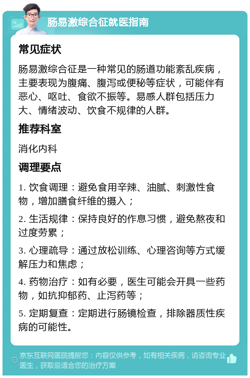 肠易激综合征就医指南 常见症状 肠易激综合征是一种常见的肠道功能紊乱疾病，主要表现为腹痛、腹泻或便秘等症状，可能伴有恶心、呕吐、食欲不振等。易感人群包括压力大、情绪波动、饮食不规律的人群。 推荐科室 消化内科 调理要点 1. 饮食调理：避免食用辛辣、油腻、刺激性食物，增加膳食纤维的摄入； 2. 生活规律：保持良好的作息习惯，避免熬夜和过度劳累； 3. 心理疏导：通过放松训练、心理咨询等方式缓解压力和焦虑； 4. 药物治疗：如有必要，医生可能会开具一些药物，如抗抑郁药、止泻药等； 5. 定期复查：定期进行肠镜检查，排除器质性疾病的可能性。