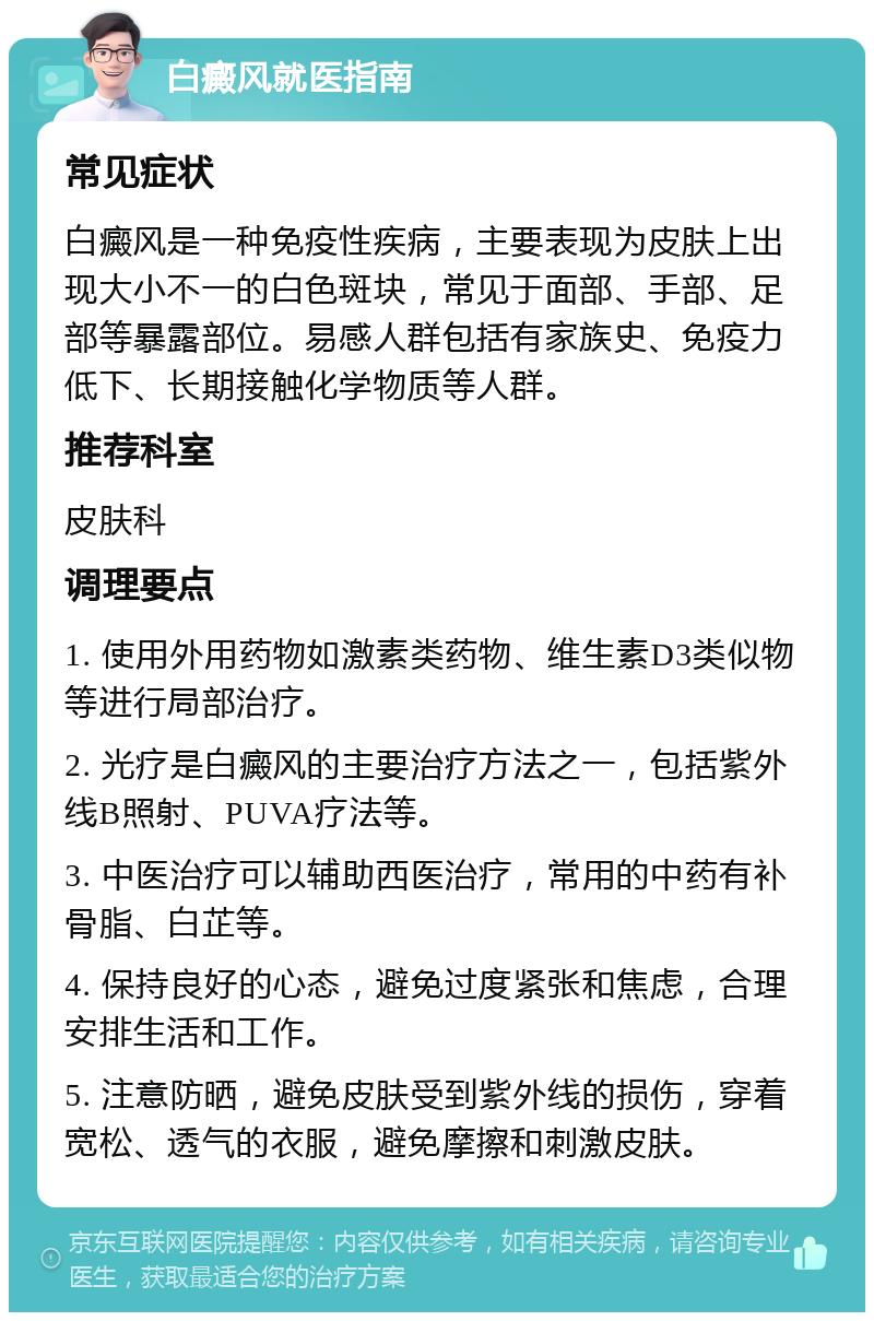 白癜风就医指南 常见症状 白癜风是一种免疫性疾病，主要表现为皮肤上出现大小不一的白色斑块，常见于面部、手部、足部等暴露部位。易感人群包括有家族史、免疫力低下、长期接触化学物质等人群。 推荐科室 皮肤科 调理要点 1. 使用外用药物如激素类药物、维生素D3类似物等进行局部治疗。 2. 光疗是白癜风的主要治疗方法之一，包括紫外线B照射、PUVA疗法等。 3. 中医治疗可以辅助西医治疗，常用的中药有补骨脂、白芷等。 4. 保持良好的心态，避免过度紧张和焦虑，合理安排生活和工作。 5. 注意防晒，避免皮肤受到紫外线的损伤，穿着宽松、透气的衣服，避免摩擦和刺激皮肤。