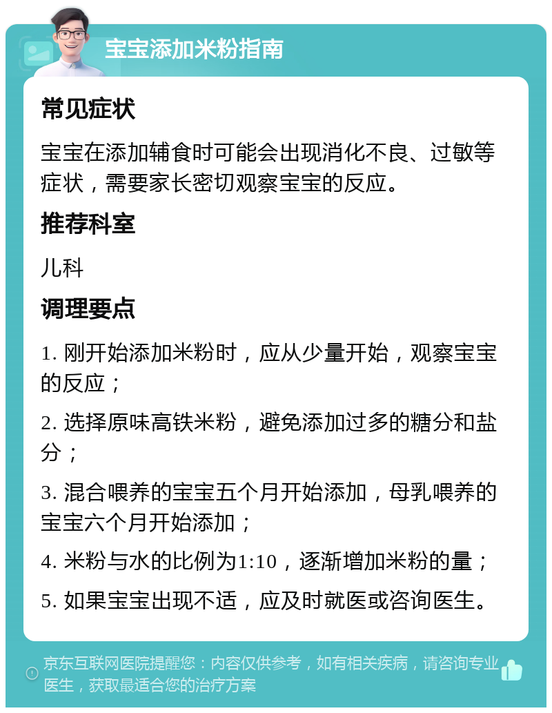 宝宝添加米粉指南 常见症状 宝宝在添加辅食时可能会出现消化不良、过敏等症状，需要家长密切观察宝宝的反应。 推荐科室 儿科 调理要点 1. 刚开始添加米粉时，应从少量开始，观察宝宝的反应； 2. 选择原味高铁米粉，避免添加过多的糖分和盐分； 3. 混合喂养的宝宝五个月开始添加，母乳喂养的宝宝六个月开始添加； 4. 米粉与水的比例为1:10，逐渐增加米粉的量； 5. 如果宝宝出现不适，应及时就医或咨询医生。