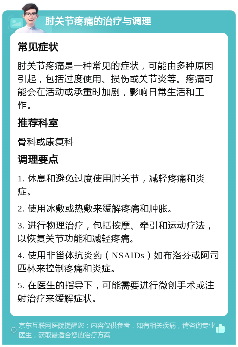 肘关节疼痛的治疗与调理 常见症状 肘关节疼痛是一种常见的症状，可能由多种原因引起，包括过度使用、损伤或关节炎等。疼痛可能会在活动或承重时加剧，影响日常生活和工作。 推荐科室 骨科或康复科 调理要点 1. 休息和避免过度使用肘关节，减轻疼痛和炎症。 2. 使用冰敷或热敷来缓解疼痛和肿胀。 3. 进行物理治疗，包括按摩、牵引和运动疗法，以恢复关节功能和减轻疼痛。 4. 使用非甾体抗炎药（NSAIDs）如布洛芬或阿司匹林来控制疼痛和炎症。 5. 在医生的指导下，可能需要进行微创手术或注射治疗来缓解症状。