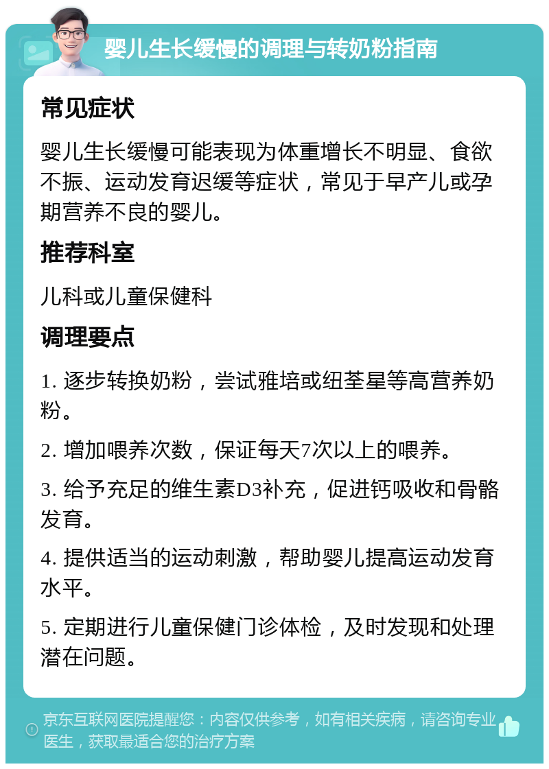 婴儿生长缓慢的调理与转奶粉指南 常见症状 婴儿生长缓慢可能表现为体重增长不明显、食欲不振、运动发育迟缓等症状，常见于早产儿或孕期营养不良的婴儿。 推荐科室 儿科或儿童保健科 调理要点 1. 逐步转换奶粉，尝试雅培或纽荃星等高营养奶粉。 2. 增加喂养次数，保证每天7次以上的喂养。 3. 给予充足的维生素D3补充，促进钙吸收和骨骼发育。 4. 提供适当的运动刺激，帮助婴儿提高运动发育水平。 5. 定期进行儿童保健门诊体检，及时发现和处理潜在问题。