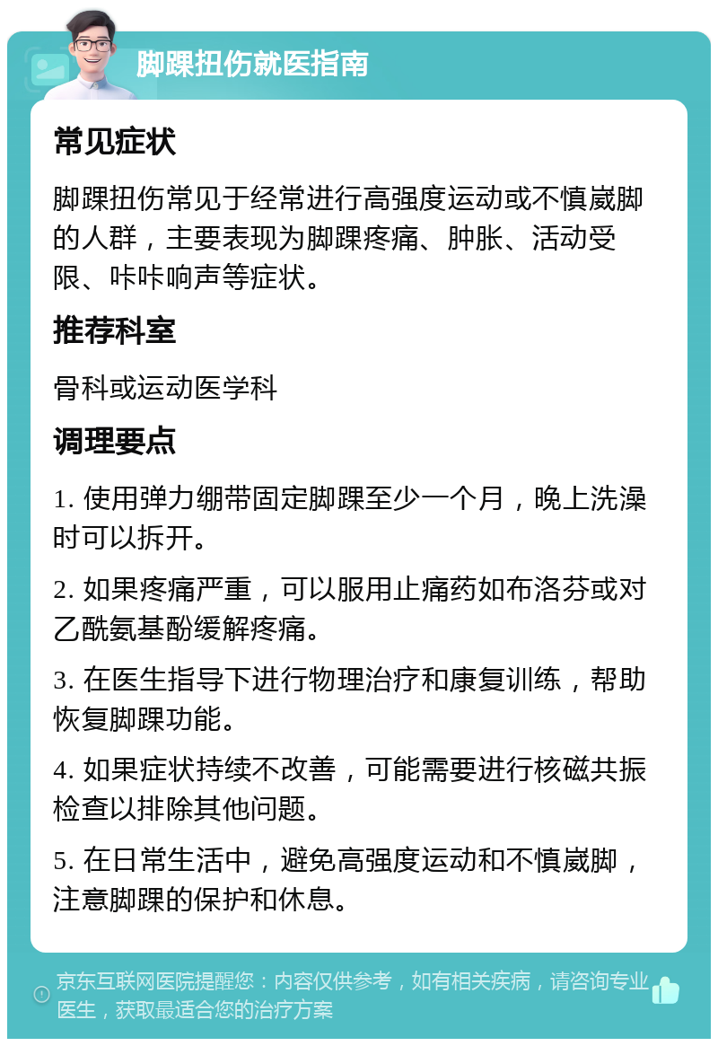 脚踝扭伤就医指南 常见症状 脚踝扭伤常见于经常进行高强度运动或不慎崴脚的人群，主要表现为脚踝疼痛、肿胀、活动受限、咔咔响声等症状。 推荐科室 骨科或运动医学科 调理要点 1. 使用弹力绷带固定脚踝至少一个月，晚上洗澡时可以拆开。 2. 如果疼痛严重，可以服用止痛药如布洛芬或对乙酰氨基酚缓解疼痛。 3. 在医生指导下进行物理治疗和康复训练，帮助恢复脚踝功能。 4. 如果症状持续不改善，可能需要进行核磁共振检查以排除其他问题。 5. 在日常生活中，避免高强度运动和不慎崴脚，注意脚踝的保护和休息。