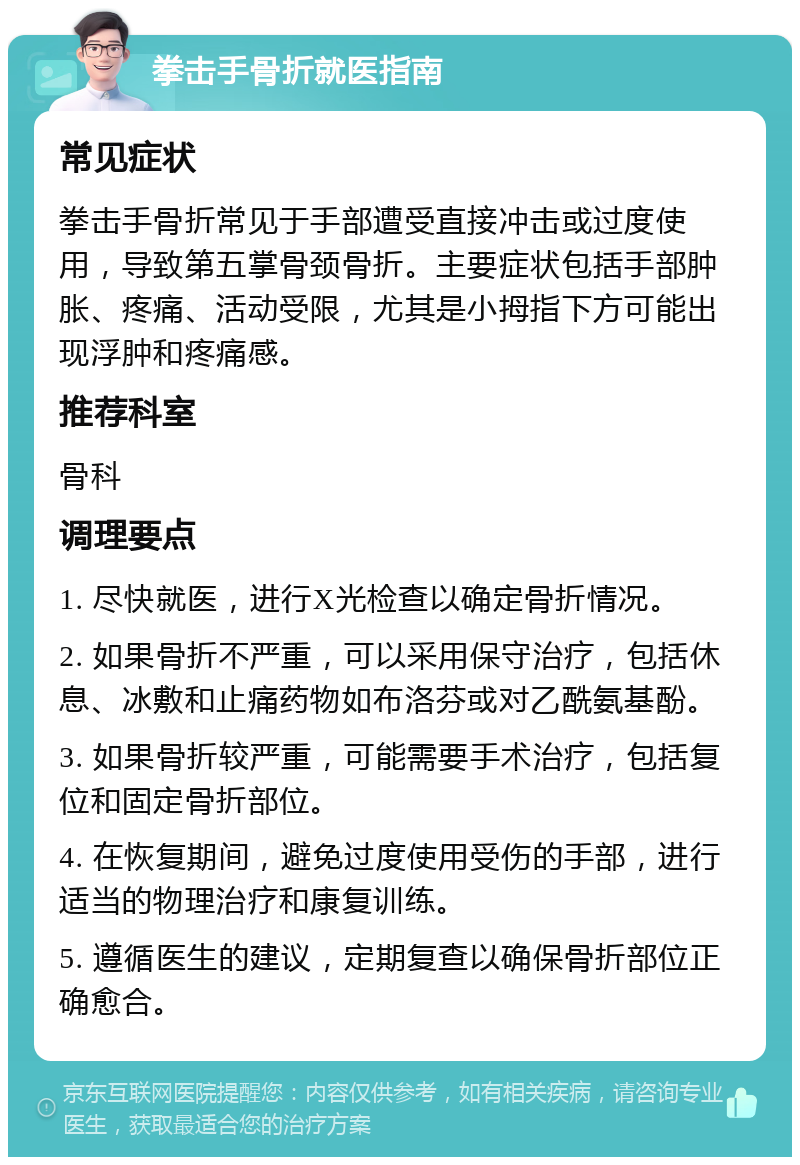 拳击手骨折就医指南 常见症状 拳击手骨折常见于手部遭受直接冲击或过度使用，导致第五掌骨颈骨折。主要症状包括手部肿胀、疼痛、活动受限，尤其是小拇指下方可能出现浮肿和疼痛感。 推荐科室 骨科 调理要点 1. 尽快就医，进行X光检查以确定骨折情况。 2. 如果骨折不严重，可以采用保守治疗，包括休息、冰敷和止痛药物如布洛芬或对乙酰氨基酚。 3. 如果骨折较严重，可能需要手术治疗，包括复位和固定骨折部位。 4. 在恢复期间，避免过度使用受伤的手部，进行适当的物理治疗和康复训练。 5. 遵循医生的建议，定期复查以确保骨折部位正确愈合。