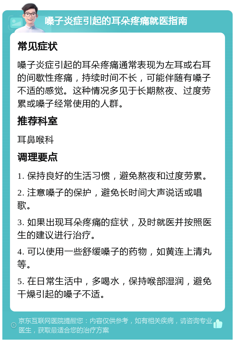 嗓子炎症引起的耳朵疼痛就医指南 常见症状 嗓子炎症引起的耳朵疼痛通常表现为左耳或右耳的间歇性疼痛，持续时间不长，可能伴随有嗓子不适的感觉。这种情况多见于长期熬夜、过度劳累或嗓子经常使用的人群。 推荐科室 耳鼻喉科 调理要点 1. 保持良好的生活习惯，避免熬夜和过度劳累。 2. 注意嗓子的保护，避免长时间大声说话或唱歌。 3. 如果出现耳朵疼痛的症状，及时就医并按照医生的建议进行治疗。 4. 可以使用一些舒缓嗓子的药物，如黄连上清丸等。 5. 在日常生活中，多喝水，保持喉部湿润，避免干燥引起的嗓子不适。