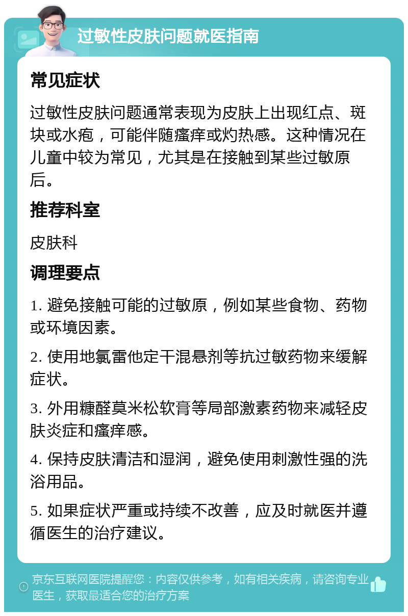 过敏性皮肤问题就医指南 常见症状 过敏性皮肤问题通常表现为皮肤上出现红点、斑块或水疱，可能伴随瘙痒或灼热感。这种情况在儿童中较为常见，尤其是在接触到某些过敏原后。 推荐科室 皮肤科 调理要点 1. 避免接触可能的过敏原，例如某些食物、药物或环境因素。 2. 使用地氯雷他定干混悬剂等抗过敏药物来缓解症状。 3. 外用糠醛莫米松软膏等局部激素药物来减轻皮肤炎症和瘙痒感。 4. 保持皮肤清洁和湿润，避免使用刺激性强的洗浴用品。 5. 如果症状严重或持续不改善，应及时就医并遵循医生的治疗建议。