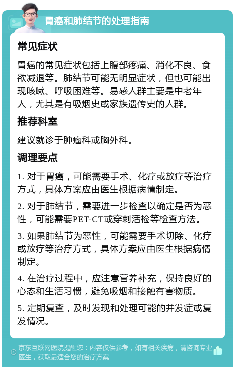 胃癌和肺结节的处理指南 常见症状 胃癌的常见症状包括上腹部疼痛、消化不良、食欲减退等。肺结节可能无明显症状，但也可能出现咳嗽、呼吸困难等。易感人群主要是中老年人，尤其是有吸烟史或家族遗传史的人群。 推荐科室 建议就诊于肿瘤科或胸外科。 调理要点 1. 对于胃癌，可能需要手术、化疗或放疗等治疗方式，具体方案应由医生根据病情制定。 2. 对于肺结节，需要进一步检查以确定是否为恶性，可能需要PET-CT或穿刺活检等检查方法。 3. 如果肺结节为恶性，可能需要手术切除、化疗或放疗等治疗方式，具体方案应由医生根据病情制定。 4. 在治疗过程中，应注意营养补充，保持良好的心态和生活习惯，避免吸烟和接触有害物质。 5. 定期复查，及时发现和处理可能的并发症或复发情况。