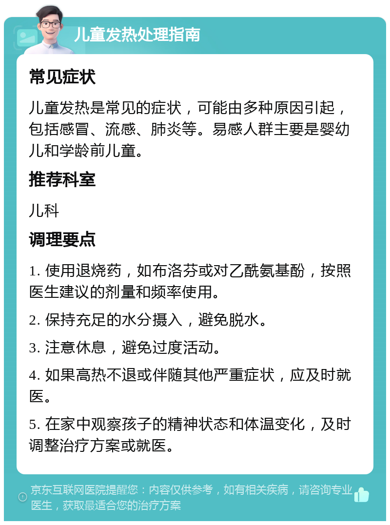 儿童发热处理指南 常见症状 儿童发热是常见的症状，可能由多种原因引起，包括感冒、流感、肺炎等。易感人群主要是婴幼儿和学龄前儿童。 推荐科室 儿科 调理要点 1. 使用退烧药，如布洛芬或对乙酰氨基酚，按照医生建议的剂量和频率使用。 2. 保持充足的水分摄入，避免脱水。 3. 注意休息，避免过度活动。 4. 如果高热不退或伴随其他严重症状，应及时就医。 5. 在家中观察孩子的精神状态和体温变化，及时调整治疗方案或就医。