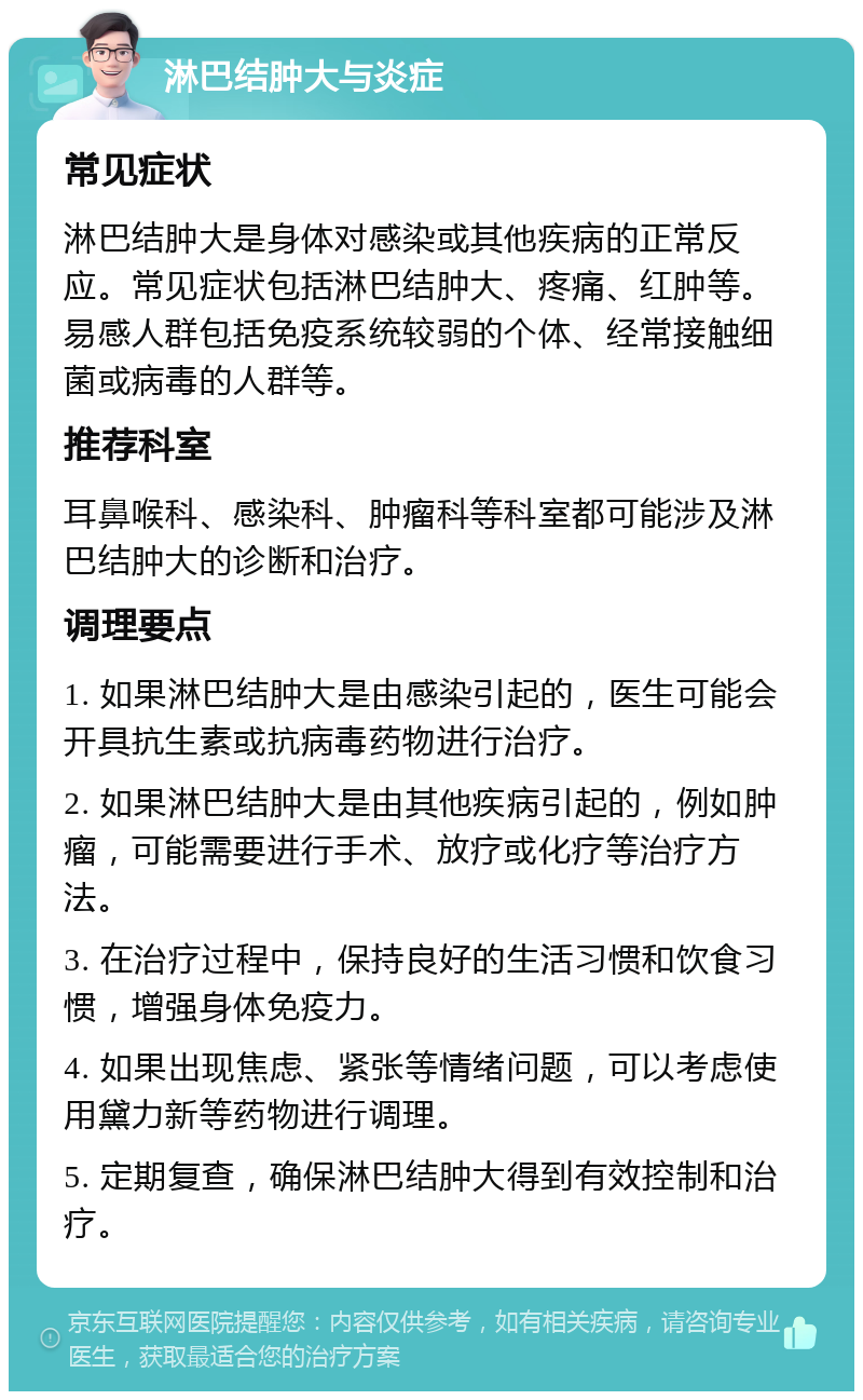 淋巴结肿大与炎症 常见症状 淋巴结肿大是身体对感染或其他疾病的正常反应。常见症状包括淋巴结肿大、疼痛、红肿等。易感人群包括免疫系统较弱的个体、经常接触细菌或病毒的人群等。 推荐科室 耳鼻喉科、感染科、肿瘤科等科室都可能涉及淋巴结肿大的诊断和治疗。 调理要点 1. 如果淋巴结肿大是由感染引起的，医生可能会开具抗生素或抗病毒药物进行治疗。 2. 如果淋巴结肿大是由其他疾病引起的，例如肿瘤，可能需要进行手术、放疗或化疗等治疗方法。 3. 在治疗过程中，保持良好的生活习惯和饮食习惯，增强身体免疫力。 4. 如果出现焦虑、紧张等情绪问题，可以考虑使用黛力新等药物进行调理。 5. 定期复查，确保淋巴结肿大得到有效控制和治疗。