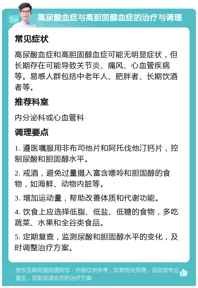 高尿酸血症与高胆固醇血症的治疗与调理 常见症状 高尿酸血症和高胆固醇血症可能无明显症状，但长期存在可能导致关节炎、痛风、心血管疾病等。易感人群包括中老年人、肥胖者、长期饮酒者等。 推荐科室 内分泌科或心血管科 调理要点 1. 遵医嘱服用非布司他片和阿托伐他汀钙片，控制尿酸和胆固醇水平。 2. 戒酒，避免过量摄入富含嘌呤和胆固醇的食物，如海鲜、动物内脏等。 3. 增加运动量，帮助改善体质和代谢功能。 4. 饮食上应选择低脂、低盐、低糖的食物，多吃蔬菜、水果和全谷类食品。 5. 定期复查，监测尿酸和胆固醇水平的变化，及时调整治疗方案。