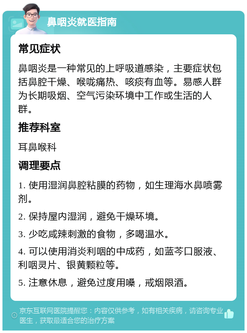 鼻咽炎就医指南 常见症状 鼻咽炎是一种常见的上呼吸道感染，主要症状包括鼻腔干燥、喉咙痛热、咳痰有血等。易感人群为长期吸烟、空气污染环境中工作或生活的人群。 推荐科室 耳鼻喉科 调理要点 1. 使用湿润鼻腔粘膜的药物，如生理海水鼻喷雾剂。 2. 保持屋内湿润，避免干燥环境。 3. 少吃咸辣刺激的食物，多喝温水。 4. 可以使用消炎利咽的中成药，如蓝芩口服液、利咽灵片、银黄颗粒等。 5. 注意休息，避免过度用嗓，戒烟限酒。