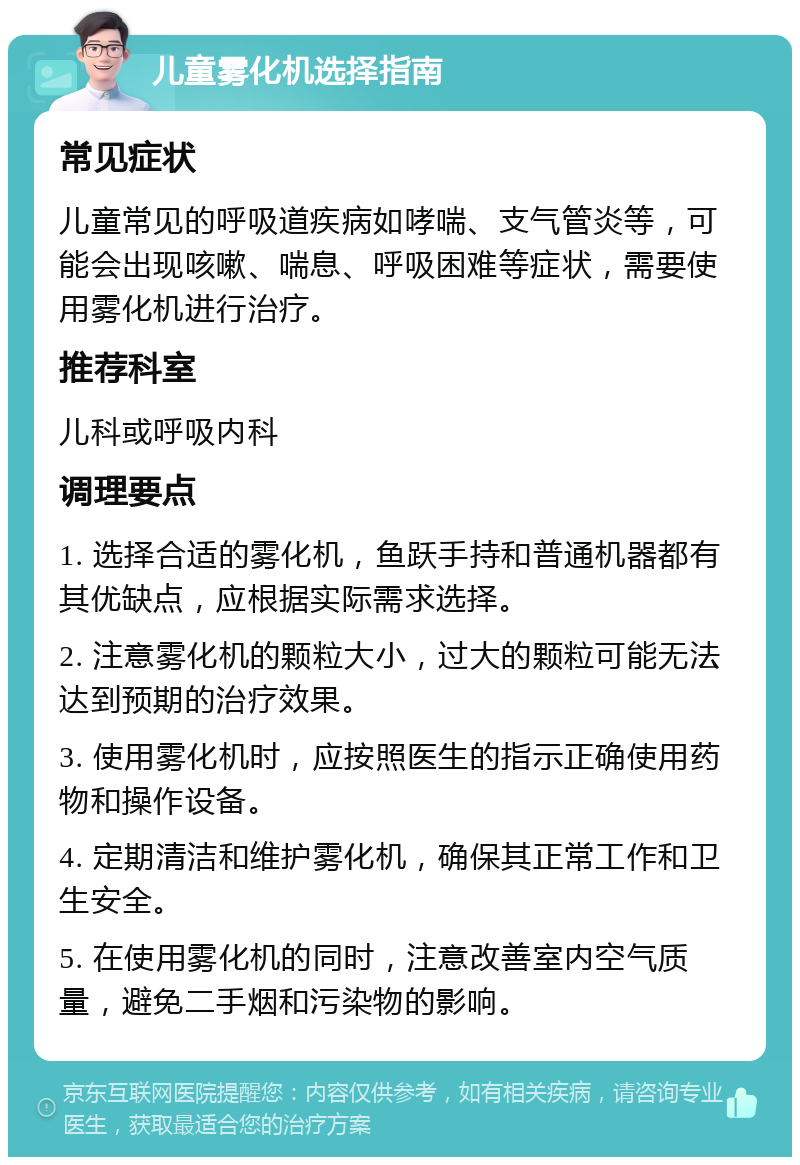 儿童雾化机选择指南 常见症状 儿童常见的呼吸道疾病如哮喘、支气管炎等，可能会出现咳嗽、喘息、呼吸困难等症状，需要使用雾化机进行治疗。 推荐科室 儿科或呼吸内科 调理要点 1. 选择合适的雾化机，鱼跃手持和普通机器都有其优缺点，应根据实际需求选择。 2. 注意雾化机的颗粒大小，过大的颗粒可能无法达到预期的治疗效果。 3. 使用雾化机时，应按照医生的指示正确使用药物和操作设备。 4. 定期清洁和维护雾化机，确保其正常工作和卫生安全。 5. 在使用雾化机的同时，注意改善室内空气质量，避免二手烟和污染物的影响。