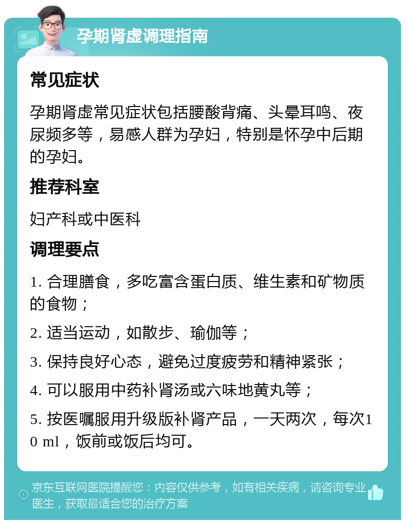 孕期肾虚调理指南 常见症状 孕期肾虚常见症状包括腰酸背痛、头晕耳鸣、夜尿频多等，易感人群为孕妇，特别是怀孕中后期的孕妇。 推荐科室 妇产科或中医科 调理要点 1. 合理膳食，多吃富含蛋白质、维生素和矿物质的食物； 2. 适当运动，如散步、瑜伽等； 3. 保持良好心态，避免过度疲劳和精神紧张； 4. 可以服用中药补肾汤或六味地黄丸等； 5. 按医嘱服用升级版补肾产品，一天两次，每次10 ml，饭前或饭后均可。