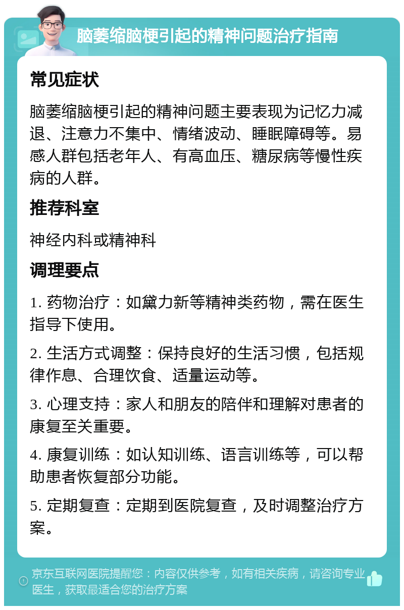 脑萎缩脑梗引起的精神问题治疗指南 常见症状 脑萎缩脑梗引起的精神问题主要表现为记忆力减退、注意力不集中、情绪波动、睡眠障碍等。易感人群包括老年人、有高血压、糖尿病等慢性疾病的人群。 推荐科室 神经内科或精神科 调理要点 1. 药物治疗：如黛力新等精神类药物，需在医生指导下使用。 2. 生活方式调整：保持良好的生活习惯，包括规律作息、合理饮食、适量运动等。 3. 心理支持：家人和朋友的陪伴和理解对患者的康复至关重要。 4. 康复训练：如认知训练、语言训练等，可以帮助患者恢复部分功能。 5. 定期复查：定期到医院复查，及时调整治疗方案。