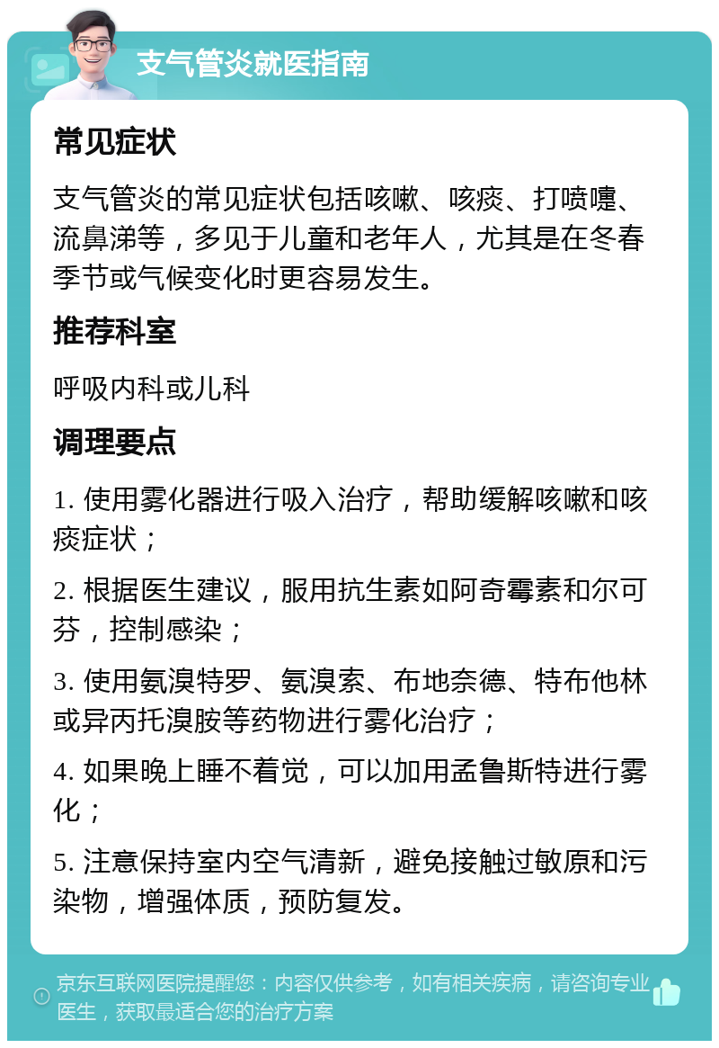 支气管炎就医指南 常见症状 支气管炎的常见症状包括咳嗽、咳痰、打喷嚏、流鼻涕等，多见于儿童和老年人，尤其是在冬春季节或气候变化时更容易发生。 推荐科室 呼吸内科或儿科 调理要点 1. 使用雾化器进行吸入治疗，帮助缓解咳嗽和咳痰症状； 2. 根据医生建议，服用抗生素如阿奇霉素和尔可芬，控制感染； 3. 使用氨溴特罗、氨溴索、布地奈德、特布他林或异丙托溴胺等药物进行雾化治疗； 4. 如果晚上睡不着觉，可以加用孟鲁斯特进行雾化； 5. 注意保持室内空气清新，避免接触过敏原和污染物，增强体质，预防复发。