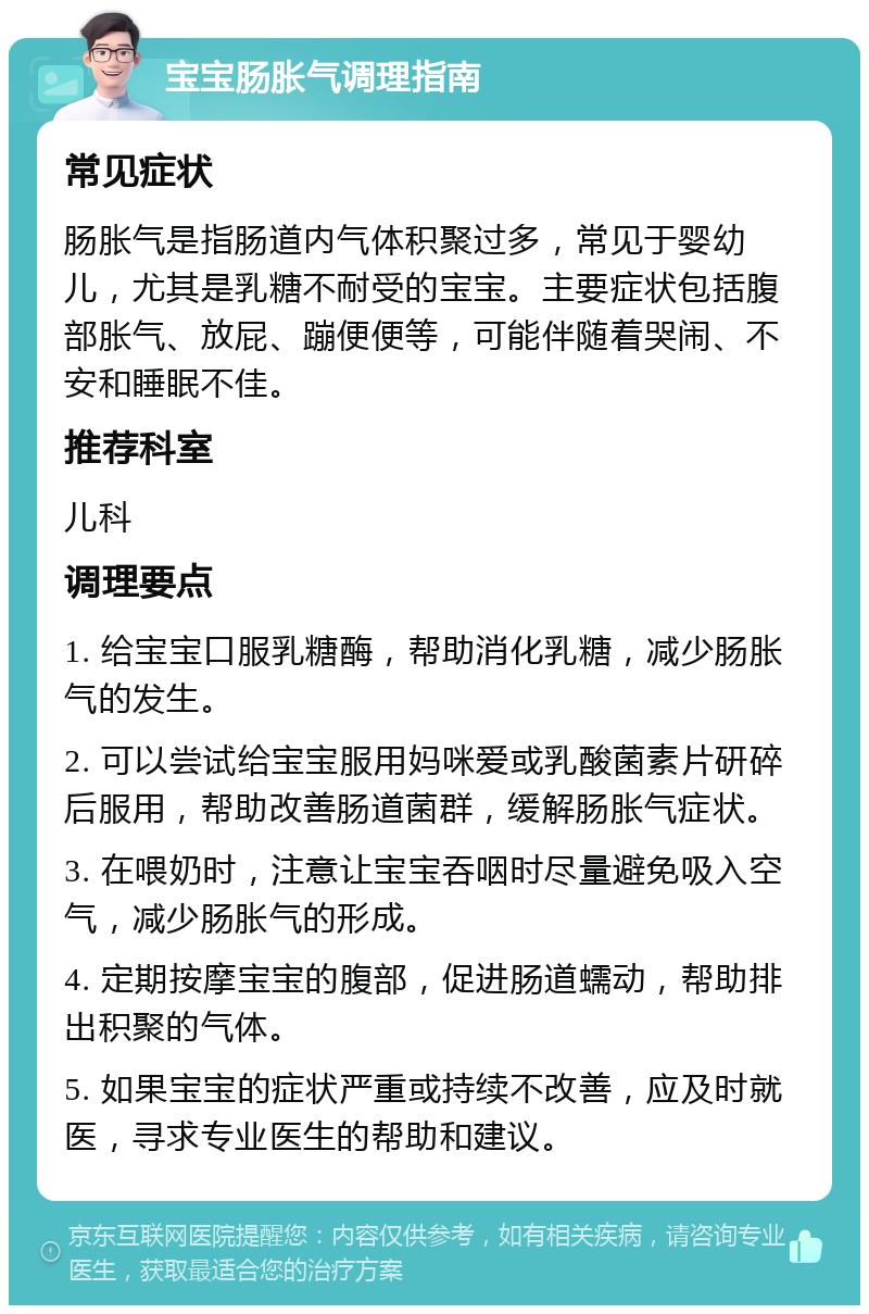 宝宝肠胀气调理指南 常见症状 肠胀气是指肠道内气体积聚过多，常见于婴幼儿，尤其是乳糖不耐受的宝宝。主要症状包括腹部胀气、放屁、蹦便便等，可能伴随着哭闹、不安和睡眠不佳。 推荐科室 儿科 调理要点 1. 给宝宝口服乳糖酶，帮助消化乳糖，减少肠胀气的发生。 2. 可以尝试给宝宝服用妈咪爱或乳酸菌素片研碎后服用，帮助改善肠道菌群，缓解肠胀气症状。 3. 在喂奶时，注意让宝宝吞咽时尽量避免吸入空气，减少肠胀气的形成。 4. 定期按摩宝宝的腹部，促进肠道蠕动，帮助排出积聚的气体。 5. 如果宝宝的症状严重或持续不改善，应及时就医，寻求专业医生的帮助和建议。