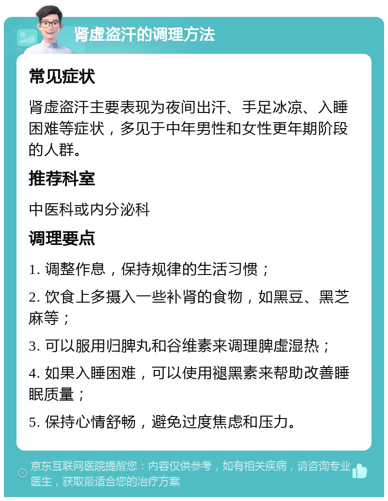 肾虚盗汗的调理方法 常见症状 肾虚盗汗主要表现为夜间出汗、手足冰凉、入睡困难等症状，多见于中年男性和女性更年期阶段的人群。 推荐科室 中医科或内分泌科 调理要点 1. 调整作息，保持规律的生活习惯； 2. 饮食上多摄入一些补肾的食物，如黑豆、黑芝麻等； 3. 可以服用归脾丸和谷维素来调理脾虚湿热； 4. 如果入睡困难，可以使用褪黑素来帮助改善睡眠质量； 5. 保持心情舒畅，避免过度焦虑和压力。