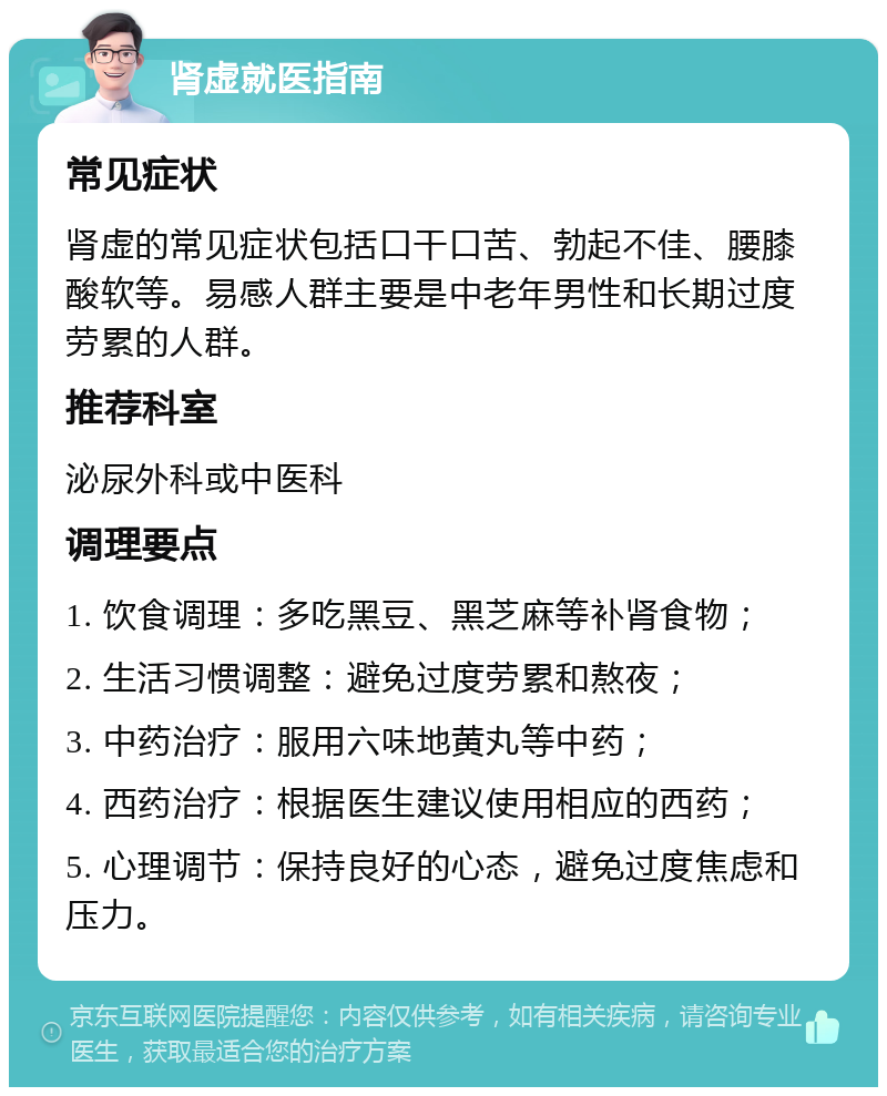 肾虚就医指南 常见症状 肾虚的常见症状包括口干口苦、勃起不佳、腰膝酸软等。易感人群主要是中老年男性和长期过度劳累的人群。 推荐科室 泌尿外科或中医科 调理要点 1. 饮食调理：多吃黑豆、黑芝麻等补肾食物； 2. 生活习惯调整：避免过度劳累和熬夜； 3. 中药治疗：服用六味地黄丸等中药； 4. 西药治疗：根据医生建议使用相应的西药； 5. 心理调节：保持良好的心态，避免过度焦虑和压力。