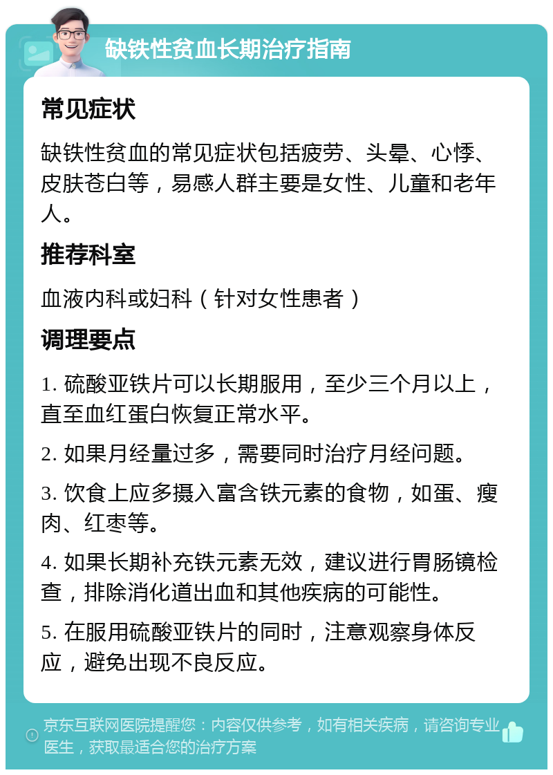 缺铁性贫血长期治疗指南 常见症状 缺铁性贫血的常见症状包括疲劳、头晕、心悸、皮肤苍白等，易感人群主要是女性、儿童和老年人。 推荐科室 血液内科或妇科（针对女性患者） 调理要点 1. 硫酸亚铁片可以长期服用，至少三个月以上，直至血红蛋白恢复正常水平。 2. 如果月经量过多，需要同时治疗月经问题。 3. 饮食上应多摄入富含铁元素的食物，如蛋、瘦肉、红枣等。 4. 如果长期补充铁元素无效，建议进行胃肠镜检查，排除消化道出血和其他疾病的可能性。 5. 在服用硫酸亚铁片的同时，注意观察身体反应，避免出现不良反应。