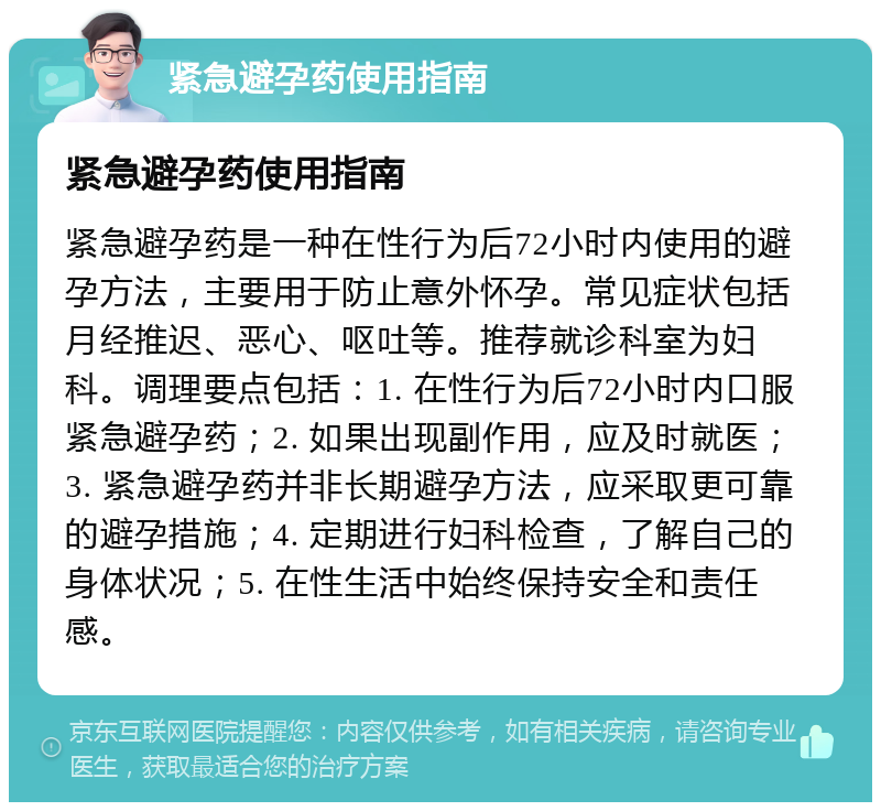 紧急避孕药使用指南 紧急避孕药使用指南 紧急避孕药是一种在性行为后72小时内使用的避孕方法，主要用于防止意外怀孕。常见症状包括月经推迟、恶心、呕吐等。推荐就诊科室为妇科。调理要点包括：1. 在性行为后72小时内口服紧急避孕药；2. 如果出现副作用，应及时就医；3. 紧急避孕药并非长期避孕方法，应采取更可靠的避孕措施；4. 定期进行妇科检查，了解自己的身体状况；5. 在性生活中始终保持安全和责任感。