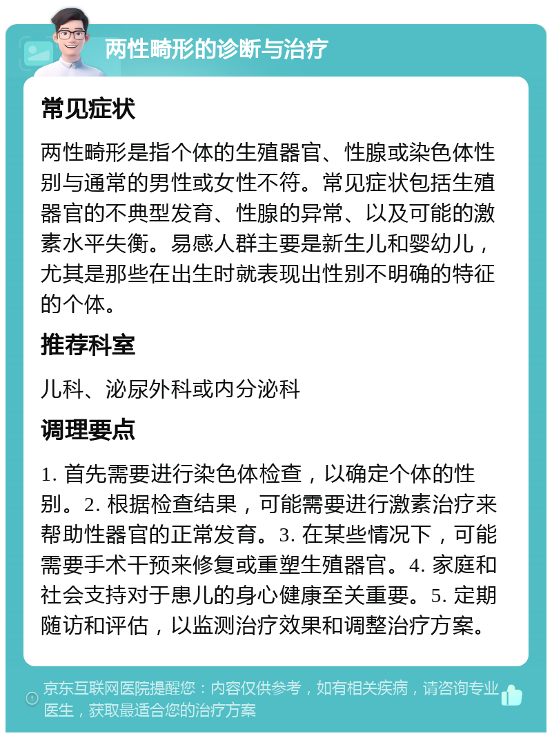 两性畸形的诊断与治疗 常见症状 两性畸形是指个体的生殖器官、性腺或染色体性别与通常的男性或女性不符。常见症状包括生殖器官的不典型发育、性腺的异常、以及可能的激素水平失衡。易感人群主要是新生儿和婴幼儿，尤其是那些在出生时就表现出性别不明确的特征的个体。 推荐科室 儿科、泌尿外科或内分泌科 调理要点 1. 首先需要进行染色体检查，以确定个体的性别。2. 根据检查结果，可能需要进行激素治疗来帮助性器官的正常发育。3. 在某些情况下，可能需要手术干预来修复或重塑生殖器官。4. 家庭和社会支持对于患儿的身心健康至关重要。5. 定期随访和评估，以监测治疗效果和调整治疗方案。