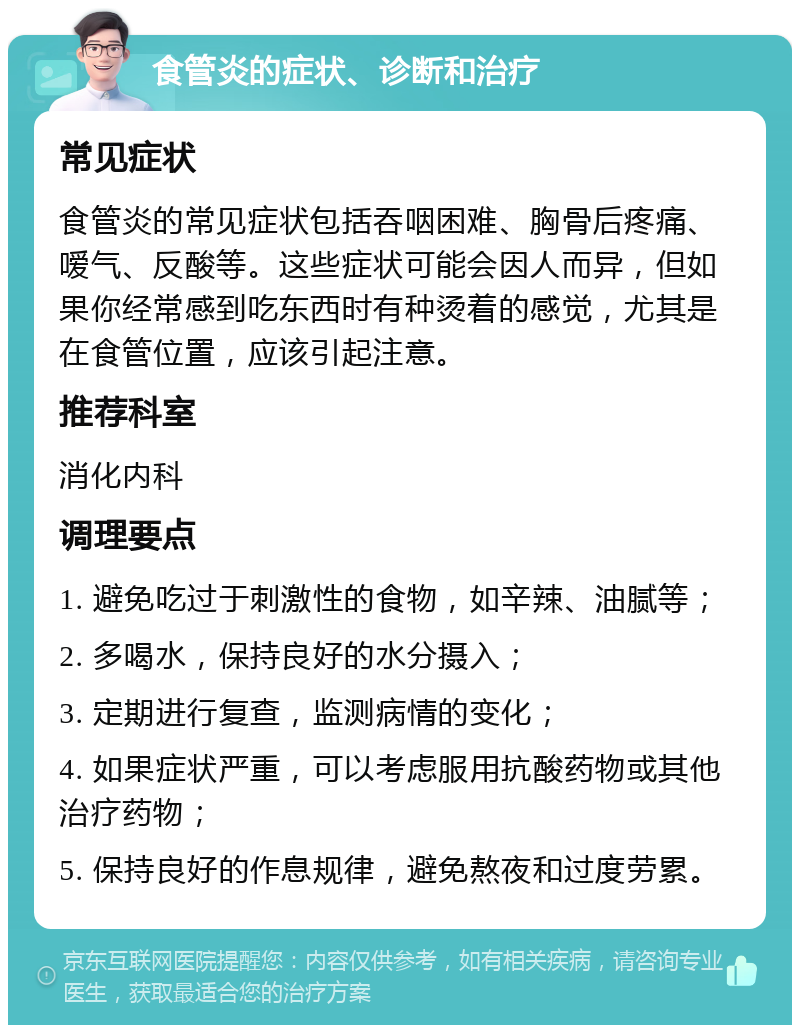 食管炎的症状、诊断和治疗 常见症状 食管炎的常见症状包括吞咽困难、胸骨后疼痛、嗳气、反酸等。这些症状可能会因人而异，但如果你经常感到吃东西时有种烫着的感觉，尤其是在食管位置，应该引起注意。 推荐科室 消化内科 调理要点 1. 避免吃过于刺激性的食物，如辛辣、油腻等； 2. 多喝水，保持良好的水分摄入； 3. 定期进行复查，监测病情的变化； 4. 如果症状严重，可以考虑服用抗酸药物或其他治疗药物； 5. 保持良好的作息规律，避免熬夜和过度劳累。