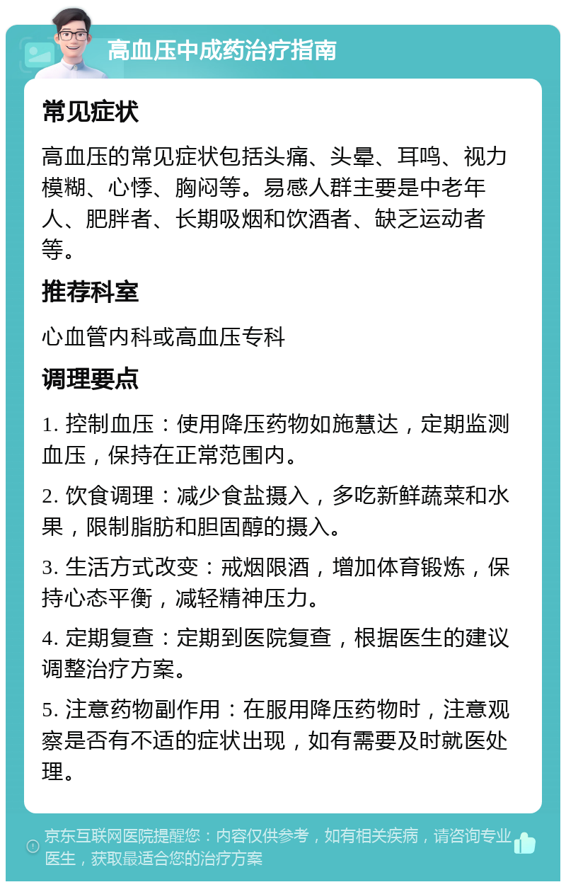 高血压中成药治疗指南 常见症状 高血压的常见症状包括头痛、头晕、耳鸣、视力模糊、心悸、胸闷等。易感人群主要是中老年人、肥胖者、长期吸烟和饮酒者、缺乏运动者等。 推荐科室 心血管内科或高血压专科 调理要点 1. 控制血压：使用降压药物如施慧达，定期监测血压，保持在正常范围内。 2. 饮食调理：减少食盐摄入，多吃新鲜蔬菜和水果，限制脂肪和胆固醇的摄入。 3. 生活方式改变：戒烟限酒，增加体育锻炼，保持心态平衡，减轻精神压力。 4. 定期复查：定期到医院复查，根据医生的建议调整治疗方案。 5. 注意药物副作用：在服用降压药物时，注意观察是否有不适的症状出现，如有需要及时就医处理。