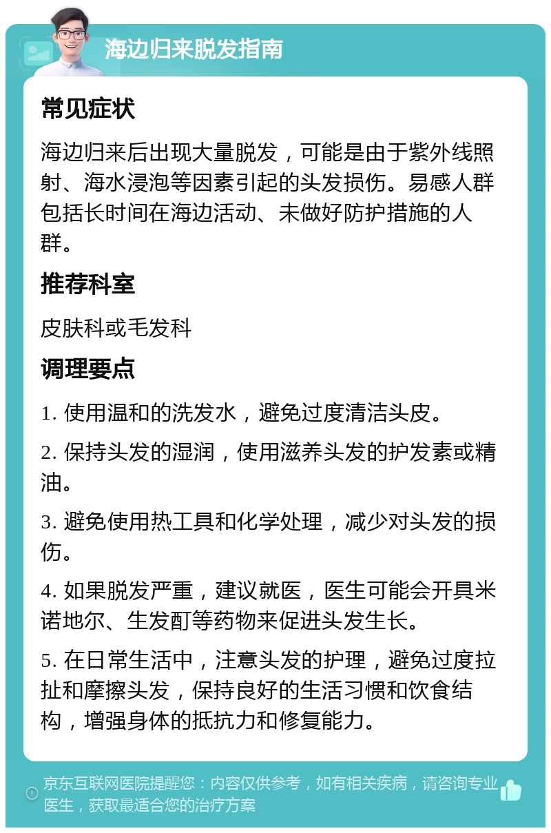 海边归来脱发指南 常见症状 海边归来后出现大量脱发，可能是由于紫外线照射、海水浸泡等因素引起的头发损伤。易感人群包括长时间在海边活动、未做好防护措施的人群。 推荐科室 皮肤科或毛发科 调理要点 1. 使用温和的洗发水，避免过度清洁头皮。 2. 保持头发的湿润，使用滋养头发的护发素或精油。 3. 避免使用热工具和化学处理，减少对头发的损伤。 4. 如果脱发严重，建议就医，医生可能会开具米诺地尔、生发酊等药物来促进头发生长。 5. 在日常生活中，注意头发的护理，避免过度拉扯和摩擦头发，保持良好的生活习惯和饮食结构，增强身体的抵抗力和修复能力。