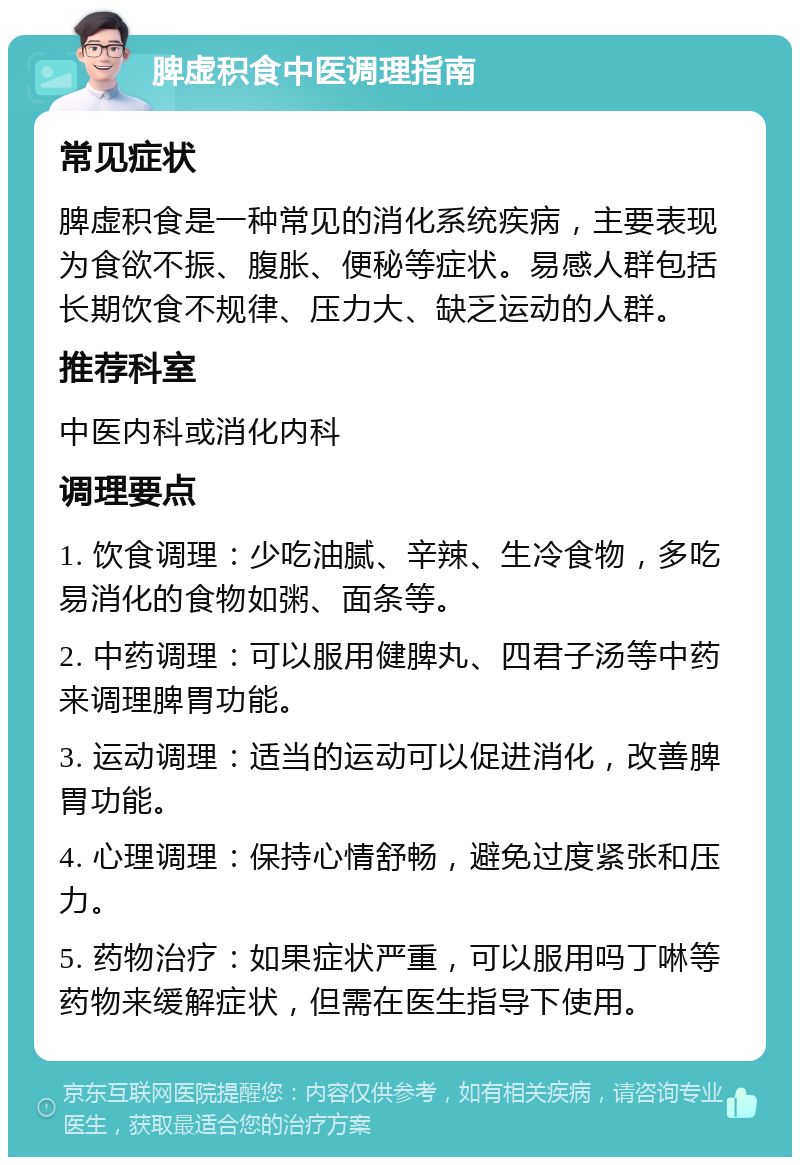 脾虚积食中医调理指南 常见症状 脾虚积食是一种常见的消化系统疾病，主要表现为食欲不振、腹胀、便秘等症状。易感人群包括长期饮食不规律、压力大、缺乏运动的人群。 推荐科室 中医内科或消化内科 调理要点 1. 饮食调理：少吃油腻、辛辣、生冷食物，多吃易消化的食物如粥、面条等。 2. 中药调理：可以服用健脾丸、四君子汤等中药来调理脾胃功能。 3. 运动调理：适当的运动可以促进消化，改善脾胃功能。 4. 心理调理：保持心情舒畅，避免过度紧张和压力。 5. 药物治疗：如果症状严重，可以服用吗丁啉等药物来缓解症状，但需在医生指导下使用。