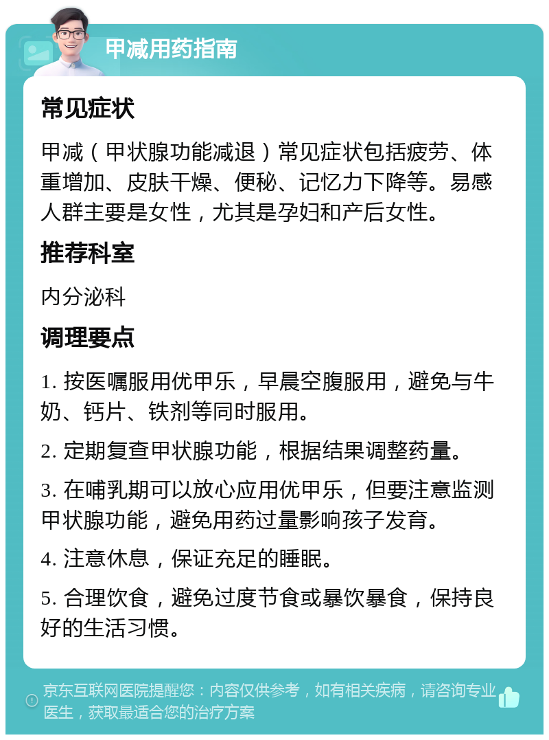 甲减用药指南 常见症状 甲减（甲状腺功能减退）常见症状包括疲劳、体重增加、皮肤干燥、便秘、记忆力下降等。易感人群主要是女性，尤其是孕妇和产后女性。 推荐科室 内分泌科 调理要点 1. 按医嘱服用优甲乐，早晨空腹服用，避免与牛奶、钙片、铁剂等同时服用。 2. 定期复查甲状腺功能，根据结果调整药量。 3. 在哺乳期可以放心应用优甲乐，但要注意监测甲状腺功能，避免用药过量影响孩子发育。 4. 注意休息，保证充足的睡眠。 5. 合理饮食，避免过度节食或暴饮暴食，保持良好的生活习惯。