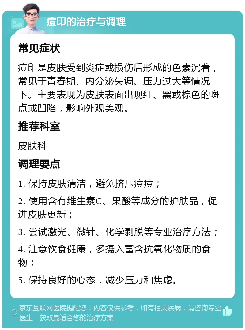 痘印的治疗与调理 常见症状 痘印是皮肤受到炎症或损伤后形成的色素沉着，常见于青春期、内分泌失调、压力过大等情况下。主要表现为皮肤表面出现红、黑或棕色的斑点或凹陷，影响外观美观。 推荐科室 皮肤科 调理要点 1. 保持皮肤清洁，避免挤压痘痘； 2. 使用含有维生素C、果酸等成分的护肤品，促进皮肤更新； 3. 尝试激光、微针、化学剥脱等专业治疗方法； 4. 注意饮食健康，多摄入富含抗氧化物质的食物； 5. 保持良好的心态，减少压力和焦虑。