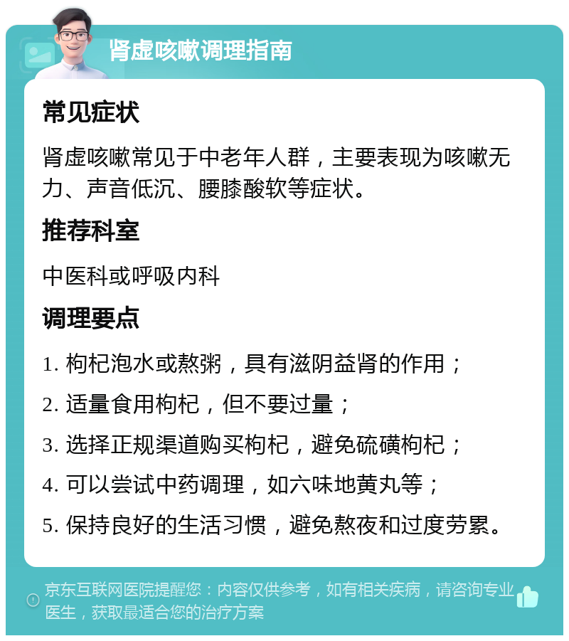 肾虚咳嗽调理指南 常见症状 肾虚咳嗽常见于中老年人群，主要表现为咳嗽无力、声音低沉、腰膝酸软等症状。 推荐科室 中医科或呼吸内科 调理要点 1. 枸杞泡水或熬粥，具有滋阴益肾的作用； 2. 适量食用枸杞，但不要过量； 3. 选择正规渠道购买枸杞，避免硫磺枸杞； 4. 可以尝试中药调理，如六味地黄丸等； 5. 保持良好的生活习惯，避免熬夜和过度劳累。