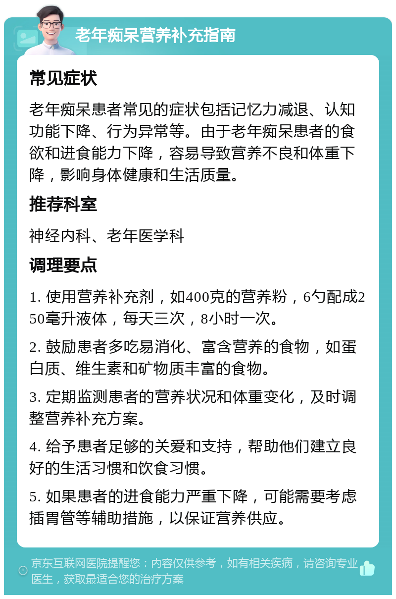 老年痴呆营养补充指南 常见症状 老年痴呆患者常见的症状包括记忆力减退、认知功能下降、行为异常等。由于老年痴呆患者的食欲和进食能力下降，容易导致营养不良和体重下降，影响身体健康和生活质量。 推荐科室 神经内科、老年医学科 调理要点 1. 使用营养补充剂，如400克的营养粉，6勺配成250毫升液体，每天三次，8小时一次。 2. 鼓励患者多吃易消化、富含营养的食物，如蛋白质、维生素和矿物质丰富的食物。 3. 定期监测患者的营养状况和体重变化，及时调整营养补充方案。 4. 给予患者足够的关爱和支持，帮助他们建立良好的生活习惯和饮食习惯。 5. 如果患者的进食能力严重下降，可能需要考虑插胃管等辅助措施，以保证营养供应。