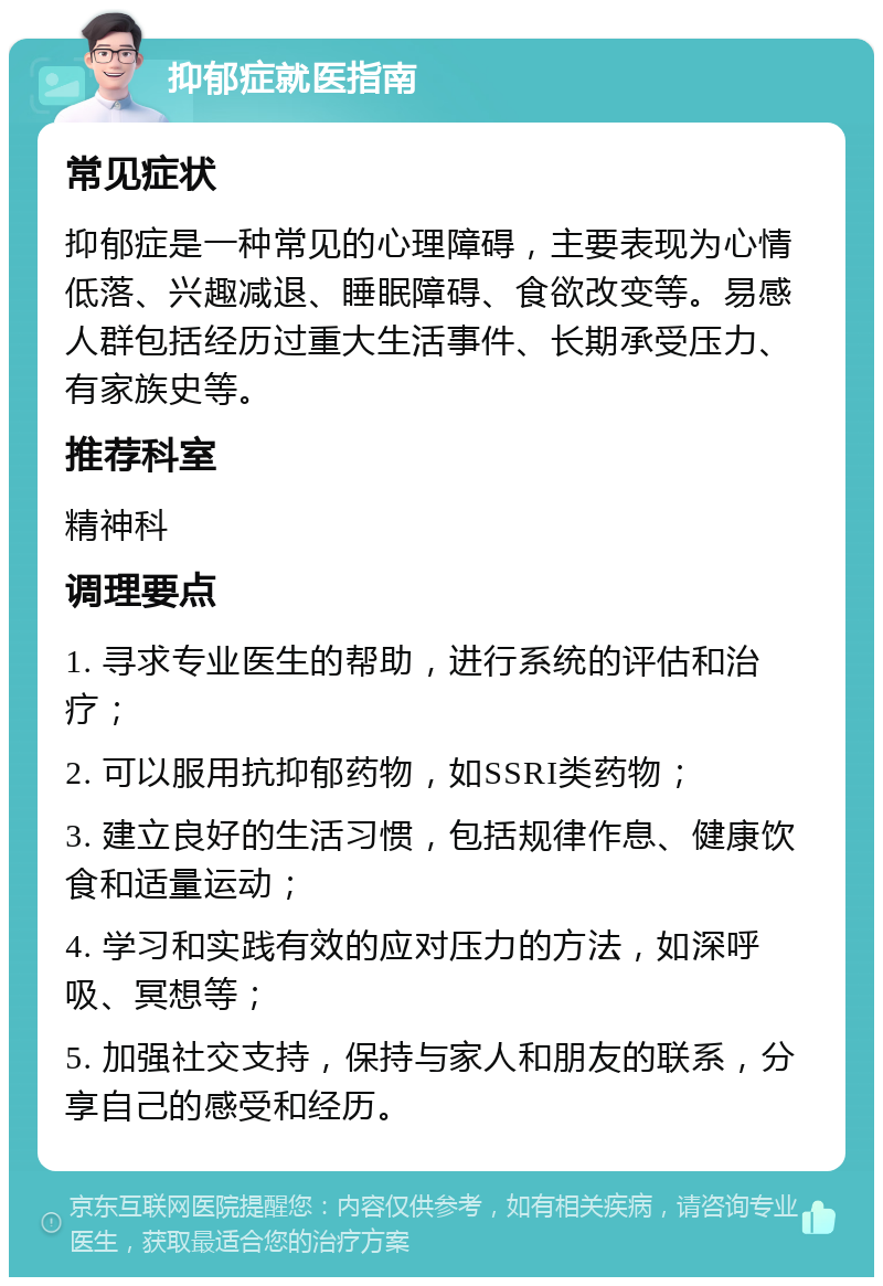 抑郁症就医指南 常见症状 抑郁症是一种常见的心理障碍，主要表现为心情低落、兴趣减退、睡眠障碍、食欲改变等。易感人群包括经历过重大生活事件、长期承受压力、有家族史等。 推荐科室 精神科 调理要点 1. 寻求专业医生的帮助，进行系统的评估和治疗； 2. 可以服用抗抑郁药物，如SSRI类药物； 3. 建立良好的生活习惯，包括规律作息、健康饮食和适量运动； 4. 学习和实践有效的应对压力的方法，如深呼吸、冥想等； 5. 加强社交支持，保持与家人和朋友的联系，分享自己的感受和经历。