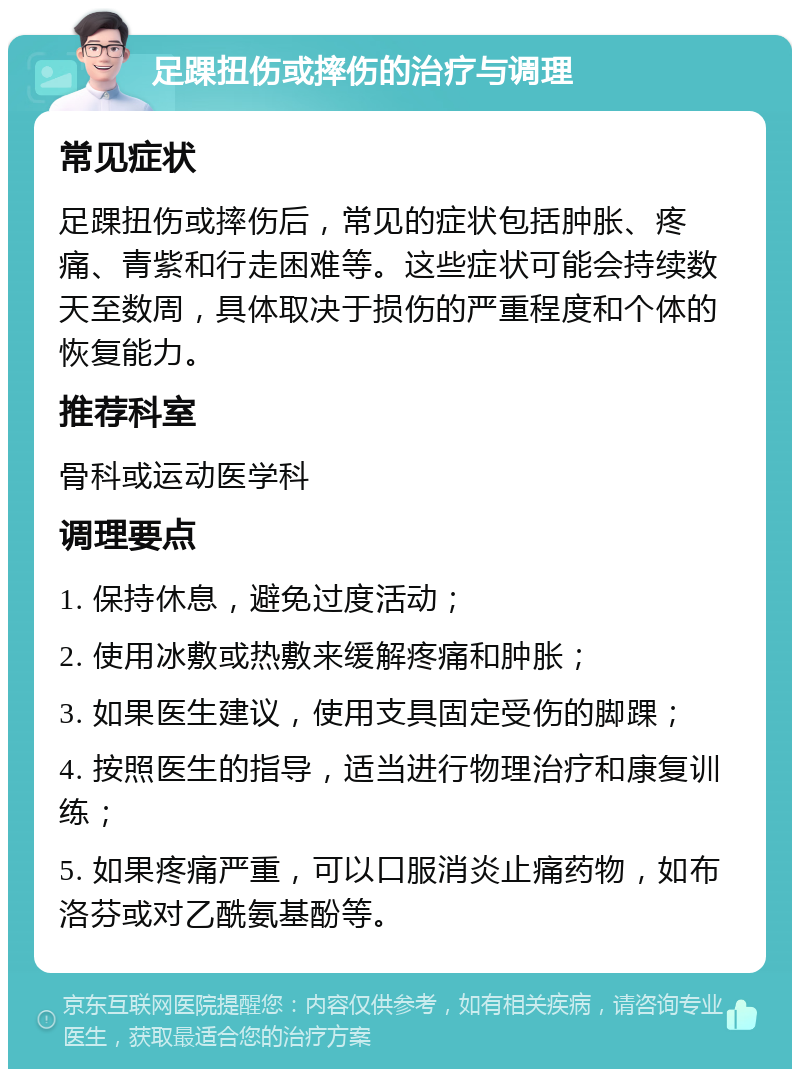 足踝扭伤或摔伤的治疗与调理 常见症状 足踝扭伤或摔伤后，常见的症状包括肿胀、疼痛、青紫和行走困难等。这些症状可能会持续数天至数周，具体取决于损伤的严重程度和个体的恢复能力。 推荐科室 骨科或运动医学科 调理要点 1. 保持休息，避免过度活动； 2. 使用冰敷或热敷来缓解疼痛和肿胀； 3. 如果医生建议，使用支具固定受伤的脚踝； 4. 按照医生的指导，适当进行物理治疗和康复训练； 5. 如果疼痛严重，可以口服消炎止痛药物，如布洛芬或对乙酰氨基酚等。