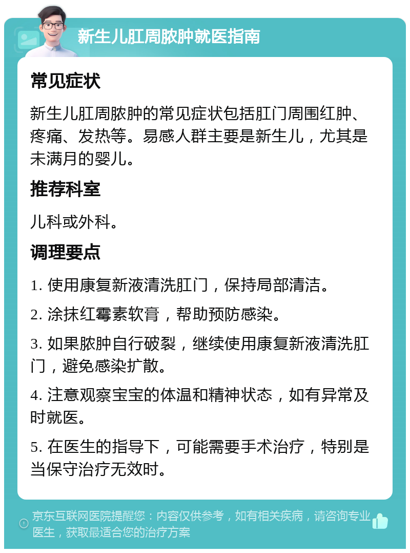 新生儿肛周脓肿就医指南 常见症状 新生儿肛周脓肿的常见症状包括肛门周围红肿、疼痛、发热等。易感人群主要是新生儿，尤其是未满月的婴儿。 推荐科室 儿科或外科。 调理要点 1. 使用康复新液清洗肛门，保持局部清洁。 2. 涂抹红霉素软膏，帮助预防感染。 3. 如果脓肿自行破裂，继续使用康复新液清洗肛门，避免感染扩散。 4. 注意观察宝宝的体温和精神状态，如有异常及时就医。 5. 在医生的指导下，可能需要手术治疗，特别是当保守治疗无效时。