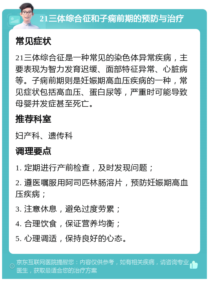 21三体综合征和子痫前期的预防与治疗 常见症状 21三体综合征是一种常见的染色体异常疾病，主要表现为智力发育迟缓、面部特征异常、心脏病等。子痫前期则是妊娠期高血压疾病的一种，常见症状包括高血压、蛋白尿等，严重时可能导致母婴并发症甚至死亡。 推荐科室 妇产科、遗传科 调理要点 1. 定期进行产前检查，及时发现问题； 2. 遵医嘱服用阿司匹林肠溶片，预防妊娠期高血压疾病； 3. 注意休息，避免过度劳累； 4. 合理饮食，保证营养均衡； 5. 心理调适，保持良好的心态。